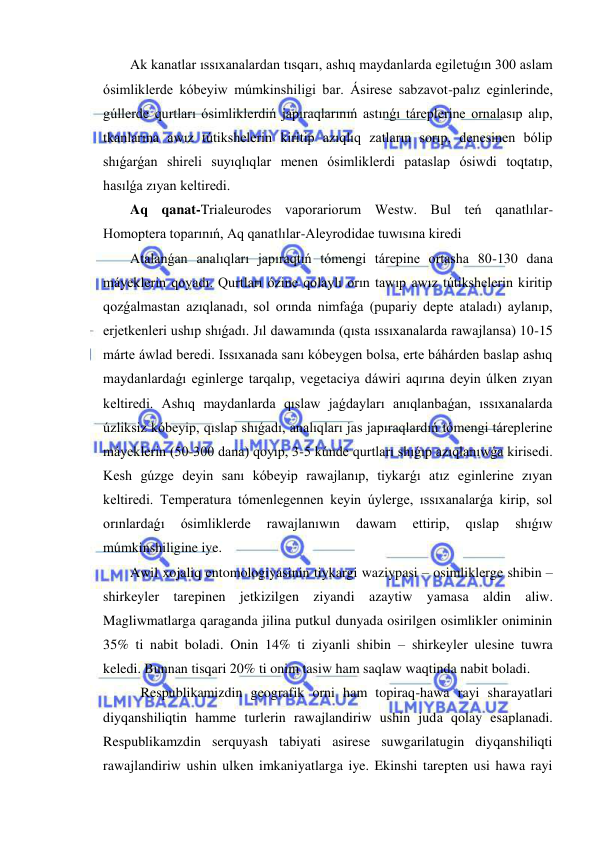  
 
Ak kanatlar ıssıxanalardan tısqarı, ashıq maydanlarda egiletuǵın 300 aslam 
ósimliklerde kóbeyiw múmkinshiligi bar. Ásirese sabzavot-palız eginlerinde, 
gúllerde qurtları ósimliklerdiń japıraqlarınıń astınǵı táreplerine ornalasıp alıp, 
tkanlarına awız tútikshelerin kiritip azıqlıq zatların sorıp, denesinen bólip 
shıǵarǵan shireli suyıqlıqlar menen ósimliklerdi pataslap ósiwdi toqtatıp, 
hasılǵa zıyan keltiredi. 
Aq qanat-Trialeurodes vaporariorum Westw. Bul teń qanatlılar-
Homoptera toparınıń, Aq qanatlılar-Aleyrodidae tuwısına kiredi 
Atalanǵan analıqları japıraqtıń tómengi tárepine ortasha 80-130 dana 
máyeklerin qoyadı. Qurtları ózine qolaylı orın tawıp awız tútikshelerin kiritip 
qozǵalmastan azıqlanadı, sol orında nimfaǵa (pupariy depte ataladı) aylanıp, 
erjetkenleri ushıp shıǵadı. Jıl dawamında (qısta ıssıxanalarda rawajlansa) 10-15 
márte áwlad beredi. Issıxanada sanı kóbeygen bolsa, erte báhárden baslap ashıq 
maydanlardaǵı eginlerge tarqalıp, vegetaciya dáwiri aqırına deyin úlken zıyan 
keltiredi. Ashıq maydanlarda qıslaw jaǵdayları anıqlanbaǵan, ıssıxanalarda 
úzliksiz kóbeyip, qıslap shıǵadı, analıqları jas japıraqlardıń tómengi táreplerine 
máyeklerin (50-300 dana) qoyıp, 3-5 kúnde qurtları shıǵıp azıqlanıwǵa kirisedi. 
Kesh gúzge deyin sanı kóbeyip rawajlanıp, tiykarǵı atız eginlerine zıyan 
keltiredi. Temperatura tómenlegennen keyin úylerge, ıssıxanalarǵa kirip, sol 
orınlardaǵı 
ósimliklerde 
rawajlanıwın 
dawam 
ettirip, 
qıslap 
shıǵıw 
múmkinshiligine iye.  
Awil xojaliq entomologiyasinin tiykargi waziypasi – osimliklerge shibin – 
shirkeyler tarepinen jetkizilgen ziyandi azaytiw yamasa aldin aliw. 
Magliwmatlarga qaraganda jilina putkul dunyada osirilgen osimlikler oniminin 
35% ti nabit boladi. Onin 14% ti ziyanli shibin – shirkeyler ulesine tuwra 
keledi. Bunnan tisqari 20% ti onim tasiw ham saqlaw waqtinda nabit boladi. 
   Respublikamizdin geografik orni ham topiraq-hawa rayi sharayatlari 
diyqanshiliqtin hamme turlerin rawajlandiriw ushin juda qolay esaplanadi. 
Respublikamzdin serquyash tabiyati asirese suwgarilatugin diyqanshiliqti 
rawajlandiriw ushin ulken imkaniyatlarga iye. Ekinshi tarepten usi hawa rayi 
