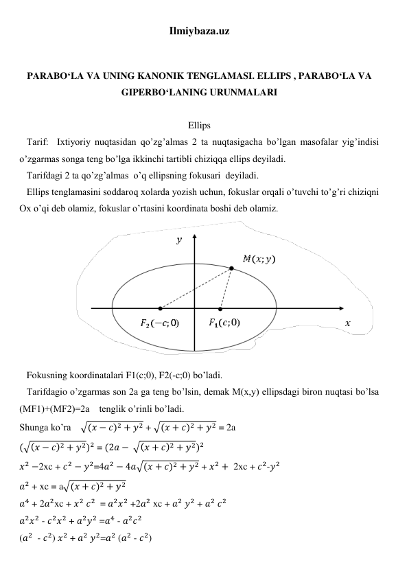 Ilmiybaza.uz 
 
 
PARABO‘LA VA UNING KANONIK TENGLAMASI. ELLIPS , PARABO‘LA VA 
GIPERBO‘LANING URUNMALARI 
 
Ellips 
   Tarif:  Ixtiyoriy nuqtasidan qo’zg’almas 2 ta nuqtasigacha bo’lgan masofalar yig’indisi 
o’zgarmas songa teng bo’lga ikkinchi tartibli chiziqqa ellips deyiladi. 
   Tarifdagi 2 ta qo’zg’almas  o’q ellipsning fokusari  deyiladi. 
   Ellips tenglamasini soddaroq xolarda yozish uchun, fokuslar orqali o’tuvchi to’g’ri chiziqni 
Ox o’qi deb olamiz, fokuslar o’rtasini koordinata boshi deb olamiz. 
                       
 
   Fokusning koordinatalari F1(c;0), F2(-c;0) bo’ladi. 
   Tarifdagio o’zgarmas son 2a ga teng bo’lsin, demak M(x,y) ellipsdagi biron nuqtasi bo’lsa 
(MF1)+(MF2)=2a    tenglik o’rinli bo’ladi. 
Shunga ko’ra    √(𝑥 − 𝑐)2 + 𝑦2 + √(𝑥 + 𝑐)2 + 𝑦2 = 2a 
(√(𝑥 − 𝑐)2 + 𝑦2)2 = (2𝑎 − √(𝑥 + 𝑐)2 + 𝑦2)2 
𝑥2 −2xc + 𝑐2 − 𝑦2=4𝑎2 − 4𝑎√(𝑥 + 𝑐)2 + 𝑦2 + 𝑥2 +  2xc + 𝑐2-𝑦2 
𝑎2 + xc = a√(𝑥 + 𝑐)2 + 𝑦2 
𝑎4 + 2𝑎2xc + 𝑥2 𝑐2  = 𝑎2𝑥2 +2𝑎2 xc + 𝑎2 𝑦2 + 𝑎2 𝑐2 
𝑎2𝑥2 - 𝑐2𝑥2 + 𝑎2𝑦2 =𝑎4 - 𝑎2𝑐2 
(𝑎2  - 𝑐2) 𝑥2 + 𝑎2 𝑦2=𝑎2 (𝑎2 - 𝑐2) 

