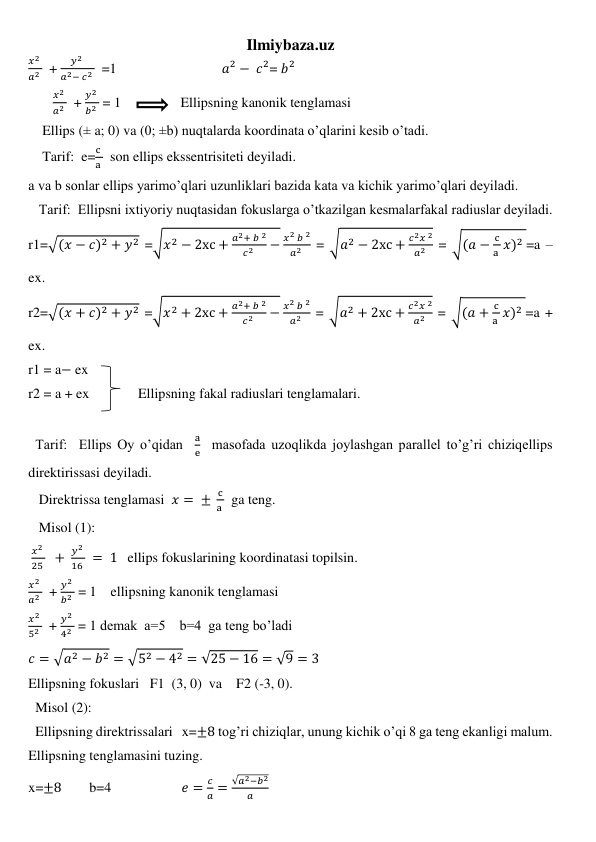 Ilmiybaza.uz 
𝑥2 
𝑎2   + 
𝑦2 
𝑎2− 𝑐2   =1                              𝑎2 − 𝑐2= 𝑏2 
       
𝑥2 
𝑎2   + 
𝑦2 
𝑏2  = 1                 Ellipsning kanonik tenglamasi 
    Ellips (± a; 0) va (0; ±b) nuqtalarda koordinata o’qlarini kesib o’tadi. 
    Tarif:  e=
c 
a   son ellips ekssentrisiteti deyiladi. 
a va b sonlar ellips yarimo’qlari uzunliklari bazida kata va kichik yarimo’qlari deyiladi. 
   Tarif:  Ellipsni ixtiyoriy nuqtasidan fokuslarga o’tkazilgan kesmalarfakal radiuslar deyiladi. 
r1=√(𝑥 − 𝑐)2 + 𝑦2 =√𝑥2 − 2xc +
𝑎2+ 𝑏 2
𝑐2 
−
𝑥2 𝑏 2
𝑎2  = √𝑎2 − 2xc +
𝑐2𝑥 2
𝑎2  = √(𝑎 −
c
a 𝑥)2 =a – 
ex. 
r2=√(𝑥 + 𝑐)2 + 𝑦2 =√𝑥2 + 2xc +
𝑎2+ 𝑏 2
𝑐2 
−
𝑥2 𝑏 2
𝑎2  = √𝑎2 + 2xc +
𝑐2𝑥 2
𝑎2  = √(𝑎 +
c
a 𝑥)2 =a + 
ex. 
r1 = a− ex 
r2 = a + ex              Ellipsning fakal radiuslari tenglamalari. 
  
  Tarif:  Ellips Oy o’qidan  
a
e  masofada uzoqlikda joylashgan parallel to’g’ri chiziqellips 
direktirissasi deyiladi. 
   Direktrissa tenglamasi  𝑥 = ± 
c
a   ga teng. 
   Misol (1): 
 
𝑥2 
25   + 
𝑦2 
16  =  1   ellips fokuslarining koordinatasi topilsin. 
𝑥2 
𝑎2   + 
𝑦2 
𝑏2  = 1    ellipsning kanonik tenglamasi  
𝑥2 
52   + 
𝑦2 
42  = 1 demak  a=5    b=4  ga teng bo’ladi 
𝑐 = √𝑎2 − 𝑏2 = √52 − 42 = √25 − 16 = √9 = 3 
Ellipsning fokuslari   F1  (3, 0)  va    F2 (-3, 0). 
  Misol (2): 
  Ellipsning direktrissalari   x=±8 tog’ri chiziqlar, unung kichik o’qi 8 ga teng ekanligi malum. 
Ellipsning tenglamasini tuzing. 
x=±8        b=4                    𝑒 =
𝑐
𝑎 =
√𝑎2−𝑏2
𝑎
 
