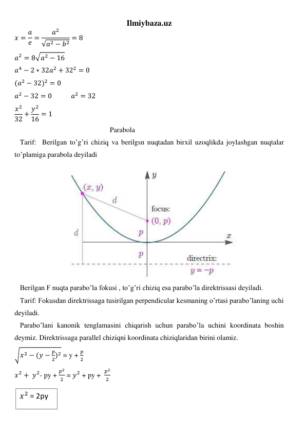 Ilmiybaza.uz 
𝑥 = 𝑎
𝑒 =
𝑎2
√𝑎2 − 𝑏2 = 8 
𝑎2 = 8√𝑎2 − 16 
𝑎4 − 2 ∗ 32𝑎2 + 322 = 0  
(𝑎2 − 32)2 = 0 
𝑎2 − 32 = 0            𝑎2 = 32 
𝑥2
32 + 𝑦2
16 = 1 
                                                     Parabola 
   Tarif:  Berilgan to’g’ri chiziq va berilgsn nuqtadan birxil uzoqlikda joylashgan nuqtalar 
to’plamiga parabola deyiladi 
                        
 
   Berilgan F nuqta parabo’la fokusi , to’g’ri chiziq esa parabo’la direktrissasi deyiladi. 
   Tarif: Fokusdan direktrissaga tusirilgan perpendicular kesmaning o’rtasi parabo’laning uchi 
deyiladi. 
   Parabo’lani kanonik tenglamasini chiqarish uchun parabo’la uchini koordinata boshin 
deymiz. Direktrissaga parallel chiziqni koordinata chiziqlaridan birini olamiz.  
√𝑥2 − (𝑦 −
𝑝
2)2 = y + 
𝑝
2 
𝑥2 + 𝑦2- py + 
𝑝2
2  = 𝑦2 + py +  
𝑝2
2   
  
𝑥2 = 2py   
