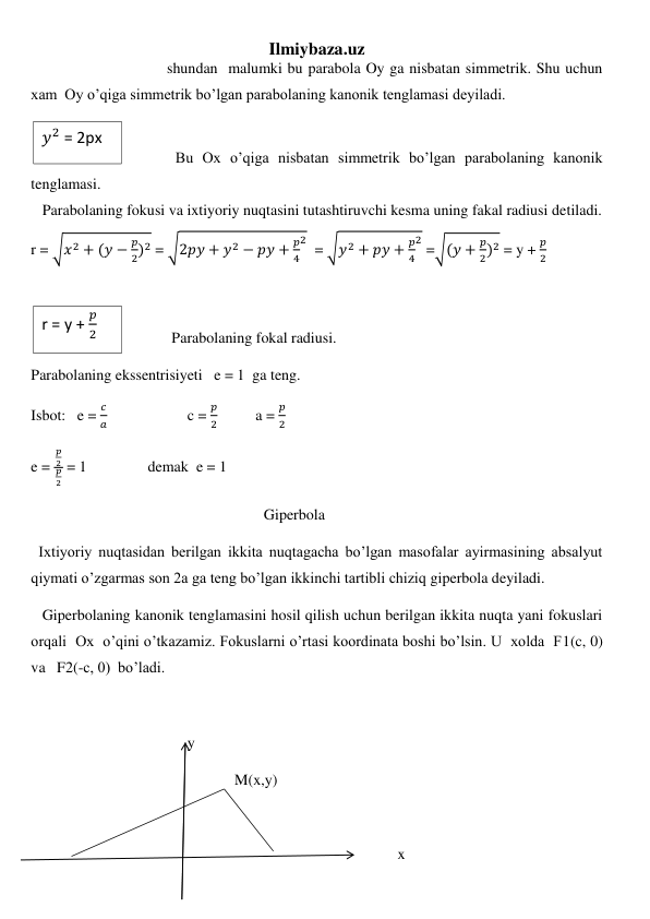 Ilmiybaza.uz 
 
shundan  malumki bu parabola Oy ga nisbatan simmetrik. Shu uchun 
xam  Oy o’qiga simmetrik bo’lgan parabolaning kanonik tenglamasi deyiladi. 
 
 
 Bu Ox o’qiga nisbatan simmetrik bo’lgan parabolaning kanonik 
tenglamasi.  
   Parabolaning fokusi va ixtiyoriy nuqtasini tutashtiruvchi kesma uning fakal radiusi detiladi. 
r = √𝑥2 + (𝑦 −
𝑝
2)2 = √2𝑝𝑦 + 𝑦2 − 𝑝𝑦 +
𝑝
4
2  = √𝑦2 + 𝑝𝑦 +
𝑝
4
2 =√(𝑦 +
𝑝
2)2 = y + 
𝑝
2 
 
 
 
Parabolaning fokal radiusi. 
Parabolaning ekssentrisiyeti   e = 1  ga teng. 
Isbot:   e = 
𝑐
𝑎                     c = 
𝑝
2          a = 
𝑝
2 
e = 
𝑝
2
𝑝
2
 = 1                demak  e = 1 
                                                             Giperbola 
  Ixtiyoriy nuqtasidan berilgan ikkita nuqtagacha bo’lgan masofalar ayirmasining absalyut 
qiymati o’zgarmas son 2a ga teng bo’lgan ikkinchi tartibli chiziq giperbola deyiladi. 
   Giperbolaning kanonik tenglamasini hosil qilish uchun berilgan ikkita nuqta yani fokuslari 
orqali  Ox  o’qini o’tkazamiz. Fokuslarni o’rtasi koordinata boshi bo’lsin. U  xolda  F1(c, 0)   
va   F2(-c, 0)  bo’ladi. 
 
                                         y 
 
M(x,y) 
 
 
                            x 
𝑦2 = 2px  
 
r = y + 
𝑝
2 
