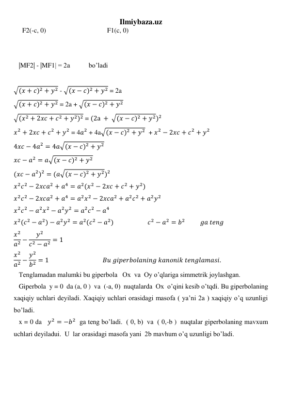 Ilmiybaza.uz 
     F2(-c, 0)                                    F1(c, 0)    
 
 
   |MF2| - |MF1| = 2a           bo’ladi 
 
√(𝑥 + 𝑐)2 + 𝑦2 - √(𝑥 − 𝑐)2 + 𝑦2 = 2a 
√(𝑥 + 𝑐)2 + 𝑦2 = 2a + √(𝑥 − 𝑐)2 + 𝑦2 
√(𝑥2 + 2𝑥𝑐 + 𝑐2 + 𝑦2)2 = (2a + √(𝑥 − 𝑐)2 + 𝑦2)2 
𝑥2 + 2𝑥𝑐 + 𝑐2 + 𝑦2 = 4𝑎2 + 4a√(𝑥 − 𝑐)2 + 𝑦2  + 𝑥2 − 2𝑥𝑐 + 𝑐2 + 𝑦2 
4𝑥𝑐 − 4𝑎2 = 4𝑎√(𝑥 − 𝑐)2 + 𝑦2 
𝑥𝑐 − 𝑎2 = 𝑎√(𝑥 − 𝑐)2 + 𝑦2 
(𝑥𝑐 − 𝑎2)2 = (𝑎√(𝑥 − 𝑐)2 + 𝑦2)2 
𝑥2𝑐2 − 2𝑥𝑐𝑎2 + 𝑎4 = 𝑎2(𝑥2 − 2𝑥𝑐 + 𝑐2 + 𝑦2) 
𝑥2𝑐2 − 2𝑥𝑐𝑎2 + 𝑎4 = 𝑎2𝑥2 − 2𝑥𝑐𝑎2 + 𝑎2𝑐2 + 𝑎2𝑦2 
𝑥2𝑐2 − 𝑎2𝑥2 − 𝑎2𝑦2 = 𝑎2𝑐2 − 𝑎4 
𝑥2(𝑐2 − 𝑎2) − 𝑎2𝑦2 = 𝑎2(𝑐2 − 𝑎2)                    𝑐2 − 𝑎2 = 𝑏2          𝑔𝑎 𝑡𝑒𝑛𝑔 
𝑥2
𝑎2 −
𝑦2
𝑐2 − 𝑎2 = 1 
𝑥2
𝑎2 − 𝑦2
𝑏2 = 1                                    𝐵𝑢 𝑔𝑖𝑝𝑒𝑟𝑏𝑜𝑙𝑎𝑛𝑖𝑛𝑔 𝑘𝑎𝑛𝑜𝑛𝑖𝑘 𝑡𝑒𝑛𝑔𝑙𝑎𝑚𝑎𝑠𝑖. 
   Tenglamadan malumki bu giperbola   Ox  va  Oy o’qlariga simmetrik joylashgan. 
   Giperbola  y = 0  da (a, 0 )  va  (-a, 0)  nuqtalarda  Ox  o’qini kesib o’tqdi. Bu giperbolaning 
xaqiqiy uchlari deyiladi. Xaqiqiy uchlari orasidagi masofa ( ya’ni 2a ) xaqiqiy o’q uzunligi 
bo’ladi. 
   x = 0 da   𝑦2 = −𝑏2  ga teng bo’ladi.  ( 0, b)  va  ( 0,-b )  nuqtalar giperbolaning mavxum 
uchlari deyiladui.  U  lar orasidagi masofa yani  2b mavhum o’q uzunligi bo’ladi.  
 
