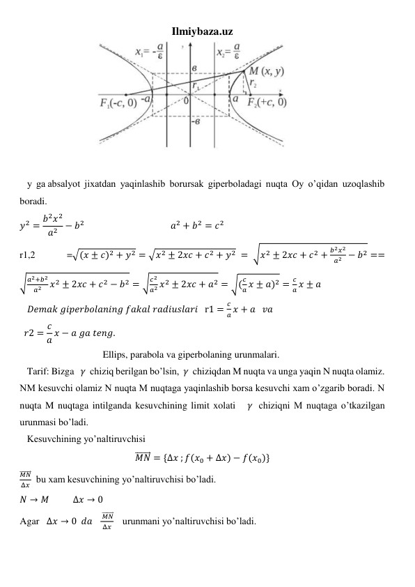 Ilmiybaza.uz 
                         
 
 
   y  ga absalyot  jixatdan  yaqinlashib  borursak  giperboladagi  nuqta  Oy  o’qidan  uzoqlashib  
boradi.                                
𝑦2 = 𝑏2𝑥2
𝑎2 − 𝑏2                                        𝑎2 + 𝑏2 = 𝑐2 
r1,2 
=√(𝑥 ± 𝑐)2 + 𝑦2 = √𝑥2 ± 2𝑥𝑐 + 𝑐2 + 𝑦2  = √𝑥2 ± 2𝑥𝑐 + 𝑐2 +
𝑏2𝑥2
𝑎2 − 𝑏2 ==
√𝑎2+𝑏2
𝑎2
𝑥2 ± 2𝑥𝑐 + 𝑐2 − 𝑏2 = √𝑐2
𝑎2 𝑥2 ± 2𝑥𝑐 + 𝑎2 = √(
𝑐
𝑎 𝑥 ± 𝑎)2 =
𝑐
𝑎 𝑥 ± 𝑎 
   𝐷𝑒𝑚𝑎𝑘 𝑔𝑖𝑝𝑒𝑟𝑏𝑜𝑙𝑎𝑛𝑖𝑛𝑔 𝑓𝑎𝑘𝑎𝑙 𝑟𝑎𝑑𝑖𝑢𝑠𝑙𝑎𝑟𝑖   r1 =
𝑐
𝑎 𝑥 + 𝑎   𝑣𝑎 
  𝑟2 = 𝑐
𝑎 𝑥 − 𝑎 𝑔𝑎 𝑡𝑒𝑛𝑔.  
                                  Ellips, parabola va giperbolaning urunmalari.  
   Tarif: Bizga   𝛾  chiziq berilgan bo’lsin,  𝛾  chiziqdan M nuqta va unga yaqin N nuqta olamiz. 
NM kesuvchi olamiz N nuqta M nuqtaga yaqinlashib borsa kesuvchi xam o’zgarib boradi. N 
nuqta M nuqtaga intilganda kesuvchining limit xolati   𝛾  chiziqni M nuqtaga o’tkazilgan 
urunmasi bo’ladi. 
   Kesuvchining yo’naltiruvchisi 
𝑀𝑁
⃗⃗⃗⃗⃗⃗⃗ = {Δ𝑥 ; 𝑓(𝑥0 + Δ𝑥) − 𝑓(𝑥0)} 
𝑀𝑁
⃗⃗⃗⃗⃗⃗⃗ 
Δ𝑥   bu xam kesuvchining yo’naltiruvchisi bo’ladi. 
𝑁 → 𝑀           ∆𝑥 → 0 
Agar   ∆𝑥 → 0  𝑑𝑎   
 𝑀𝑁
⃗⃗⃗⃗⃗⃗⃗ 
Δ𝑥     urunmani yo’naltiruvchisi bo’ladi. 
