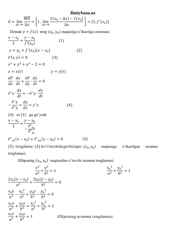 Ilmiybaza.uz 
𝑎 = lim
∆𝑥→0
𝑀𝑁
⃗⃗⃗⃗⃗⃗⃗ 
∆𝑥 = {1 , lim
∆𝑥→0
𝑓(𝑥0 − ∆𝑥) − 𝑓(𝑥0)
∆𝑥
 } = {1, 𝑓′(𝑥0)} 
  Demak 𝑦 = 𝑓(𝑥)  ning (𝑥0, 𝑦0) nuqtasiga o’tkazilga urunmasi 
𝑥 − 𝑥0
1
= 𝑦 − 𝑦0
𝑓′(𝑥0)                          (1) 
 𝑦 = 𝑦0 + 𝑓′(𝑥0)(𝑥 − 𝑥0)                              (2)                             
𝐹(𝑥, 𝑦) = 0                            (3) 
𝑥3 + 𝑦2 + 𝑦3 − 2 = 0 
𝑥 = 𝑥(𝑡)                                𝑦 = 𝑦(𝑡) 
𝑑𝐹
𝑑𝑥 ∙ 𝑑𝑥
𝑑𝑡 + 𝑑𝐹
𝑑𝑦 ∙ 𝑑𝑦
𝑑𝑡 = 0 
𝐹′𝑥 ∙ 𝑑𝑥
𝑑𝑡 = −𝐹′𝑦 ∙ 𝑑𝑦
𝑑𝑡 
− 𝐹′𝑥
𝐹′𝑦 = 𝑑𝑦
𝑑𝑥 = 𝑦′𝑥                                (4) 
(4)   ni (1)   ga qo’ysak 
𝑥 − 𝑥0
1
= 𝑦 − 𝑦0
− 𝐹′𝑥0
𝐹′𝑦0
 
𝐹′
𝑥0(𝑥 − 𝑥0) + 𝐹′
𝑦0(𝑦 − 𝑦0) = 0                      (5) 
(5)  𝑡𝑒𝑛𝑔𝑙𝑎𝑚𝑎  (3) 𝑘𝑜′𝑟𝑖𝑛𝑖𝑠ℎ𝑖𝑑𝑎𝑔𝑖𝑐ℎ𝑖𝑧𝑖𝑞𝑛𝑖  (𝑥0, 𝑦0) 
nuqtasiga 
o’tkazilgan 
urunma 
tenglamasi. 
          Ellipsning (𝑥0, 𝑦0)  nuqtasidan o’tuvchi urunma tenglamasi: 
𝑥2
𝑎2 + 𝑦2
𝑏2 = 1                                                         𝑥0
2
𝑎2 + 𝑦0
2
𝑏2 = 1 
2𝑥0(𝑥 − 𝑥0)
𝑎2
+ 2𝑦0(𝑦 − 𝑦0)
𝑏2
= 0 
𝑥0𝑥
𝑎2 − 𝑥0
2
𝑎2 + 𝑦0𝑦
𝑏2 − 𝑦0
2
𝑏2 = 0 
𝑥0𝑥
𝑎2 + 𝑦0𝑦
𝑏2 = 𝑥0
2
𝑎2 + 𝑦0
2
𝑏2 = 1 
𝑥0𝑥
𝑎2 + 𝑦0𝑦
𝑏2 = 1                            𝐸𝑙𝑙𝑖𝑝𝑠𝑛𝑖𝑛𝑔 𝑢𝑟𝑢𝑛𝑚𝑎 𝑡𝑒𝑛𝑔𝑙𝑎𝑚𝑎𝑠𝑖. 
 
