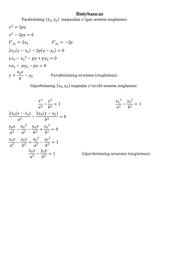 Ilmiybaza.uz 
            Parabolaning (𝑥0, 𝑦0)  nuqtasidan o’tgan urunma tenglamasi: 
𝑥2 = 2𝑝𝑦 
𝑥2 − 2𝑝𝑦 = 0 
𝐹′𝑥0 = 2𝑥0                          𝐹′𝑦0 = −2𝑝 
2𝑥0(𝑥 − 𝑥0) − 2𝑝(𝑦 − 𝑦0) = 0 
𝑥𝑥0 − 𝑥0
2 − 𝑝𝑦 + 𝑝𝑦0 = 0 
𝑥𝑥0 −  𝑝𝑦0 − 𝑝𝑦 = 0 
𝑦 = 𝑥0𝑥
𝑝 − 𝑦0                   𝑃𝑎𝑟𝑎𝑏𝑜𝑙𝑎𝑛𝑖𝑛𝑔 𝑢𝑟𝑢𝑛𝑚𝑎 𝑡𝑒𝑛𝑔𝑙𝑎𝑚𝑎𝑠𝑖.   
                    Giperbolaning (𝑥0, 𝑦0) nuqtadan o’tuvchi urunma tenglamasi: 
 
𝑥2
𝑎2 − 𝑦2
𝑏2 = 1                                                         𝑥0
2
𝑎2 − 𝑦0
2
𝑏2 = 1 
2𝑥0(𝑥 − 𝑥0)
𝑎2
− 2𝑦0(𝑦 − 𝑦0)
𝑏2
= 0 
𝑥0𝑥
𝑎2 − 𝑥0
2
𝑎2 − 𝑦0𝑦
𝑏2 + 𝑦0
2
𝑏2 = 0 
𝑥0𝑥
𝑎2 − 𝑦0𝑦
𝑏2 = 𝑥0
2
𝑎2 − 𝑦0
2
𝑏2 = 1 
𝑥0𝑥
𝑎2 − 𝑦0𝑦
𝑏2 = 1                            𝐺𝑖𝑝𝑒𝑟𝑏𝑜𝑙𝑎𝑛𝑖𝑛𝑔 𝑢𝑟𝑢𝑛𝑚𝑎 𝑡𝑒𝑛𝑔𝑙𝑎𝑚𝑎𝑠𝑖. 
