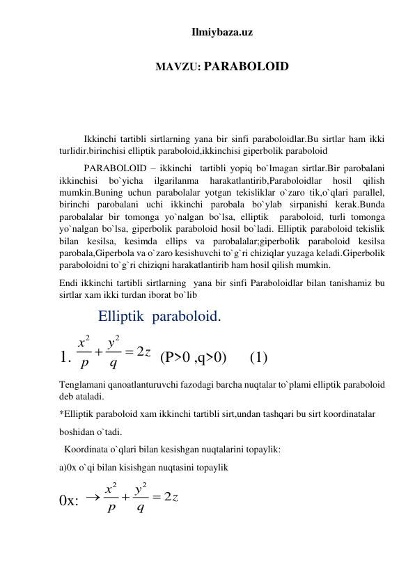 Ilmiybaza.uz 
 
MAVZU: PARABOLOID 
 
 
 
Ikkinchi tartibli sirtlarning yana bir sinfi paraboloidlar.Bu sirtlar ham ikki 
turlidir.birinchisi elliptik paraboloid,ikkinchisi giperbolik paraboloid  
PARABOLOID – ikkinchi  tartibli yopiq bo`lmagan sirtlar.Bir parobalani 
ikkinchisi 
bo`yicha 
ilgarilanma 
harakatlantirib,Paraboloidlar 
hosil 
qilish 
mumkin.Buning uchun parabolalar yotgan tekisliklar o`zaro tik,o`qlari parallel, 
birinchi parobalani uchi ikkinchi parobala bo`ylab sirpanishi kerak.Bunda 
parobalalar bir tomonga yo`nalgan bo`lsa, elliptik  paraboloid, turli tomonga 
yo`nalgan bo`lsa, giperbolik paraboloid hosil bo`ladi. Elliptik paraboloid tekislik 
bilan kesilsa, kesimda ellips va parobalalar;giperbolik paraboloid kesilsa 
parobala,Giperbola va o`zaro kesishuvchi to`g`ri chiziqlar yuzaga keladi.Giperbolik 
paraboloidni to`g`ri chiziqni harakatlantirib ham hosil qilish mumkin. 
Endi ikkinchi tartibli sirtlarning  yana bir sinfi Paraboloidlar bilan tanishamiz bu 
sirtlar xam ikki turdan iborat bo`lib  
                Elliptik  paraboloid. 
1. 
2
2
2
x
y
z
p
 q

   (P>0 ,q>0)      (1) 
Tenglamani qanoatlanturuvchi fazodagi barcha nuqtalar to`plami elliptik paraboloid 
deb ataladi. 
*Elliptik paraboloid xam ikkinchi tartibli sirt,undan tashqari bu sirt koordinatalar  
boshidan o`tadi. 
 
  Koordinata o`qlari bilan kesishgan nuqtalarini topaylik: 
a)0x o`qi bilan kisishgan nuqtasini topaylik 
0x:  
2
2
2
x
y
z
p
q



 
