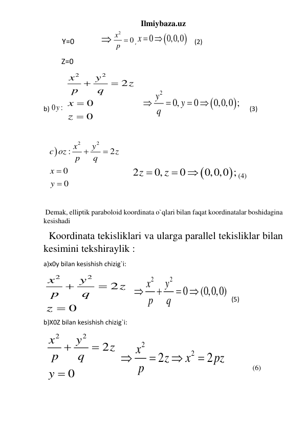 Ilmiybaza.uz 
          Y=0              
2
0
x
p 
,


0
x   0,0,0
     (2) 
              Z=0 
b) 0 :
y  
2
2
2
0
0
x
y
z
p
q
x
z




     


2
0,
0
0,0,0 ;
y
y
q




       (3) 
 
 

2
2
:
2
0
0
x
y
c oz
z
p
q
x
y




      


2
0,
0
0,0,0 ;
z
z



(4) 
 
 
 Demak, elliptik paraboloid koordinata o`qlari bilan faqat koordinatalar boshidagina 
kesishadi  
 
  Koordinata tekisliklari va ularga parallel tekisliklar bilan 
kesimini tekshiraylik :  
a)x0y bilan kesishish chizig`i: 
2
2
2
0
x
y
z
p
q
z



    
2
2
0
(0,0,0)
x
y
p
q


 
  (5) 
b)X0Z bilan kesishish chizig`i: 
 
2
2
2
0
x
y
z
p
q
y



 
2
2
2
2
x
z
x
pz
p




  
(6) 
