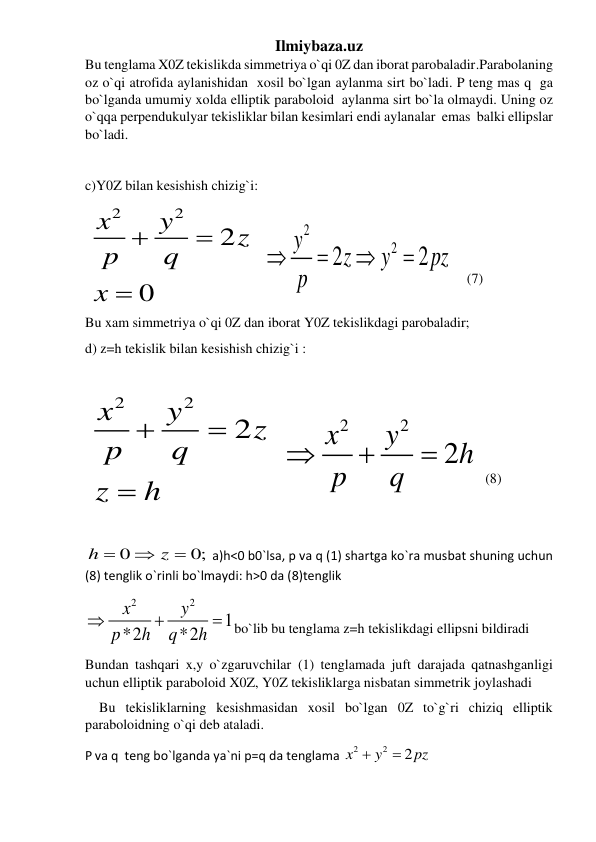 Ilmiybaza.uz 
Bu tenglama X0Z tekislikda simmetriya o`qi 0Z dan iborat parobaladir.Parabolaning 
oz o`qi atrofida aylanishidan  xosil bo`lgan aylanma sirt bo`ladi. P teng mas q  ga 
bo`lganda umumiy xolda elliptik paraboloid  aylanma sirt bo`la olmaydi. Uning oz  
o`qqa perpendukulyar tekisliklar bilan kesimlari endi aylanalar  emas  balki ellipslar 
bo`ladi.    
 
 
c)Y0Z bilan kesishish chizig`i: 
 
2
2
2
0
x
y
z
p
q
x



   
2
2
2
2
y
z
y
pz
p




    (7) 
 
Bu xam simmetriya o`qi 0Z dan iborat Y0Z tekislikdagi parobaladir; 
d) z=h tekislik bilan kesishish chizig`i : 
   
 
2
2
2
x
y
z
p
q
z
h



   
2
2
2
x
y
h
p
q



  (8) 
 
 
 
0
0;
h
z



 a)h<0 b0`lsa, p va q (1) shartga ko`ra musbat shuning uchun 
(8) tenglik o`rinli bo`lmaydi: h>0 da (8)tenglik 
2
2
1
*2
*2
x
y
p
h
q
h



bo`lib bu tenglama z=h tekislikdagi ellipsni bildiradi  
Bundan tashqari x,y o`zgaruvchilar (1) tenglamada juft darajada qatnashganligi 
uchun elliptik paraboloid X0Z, Y0Z tekisliklarga nisbatan simmetrik joylashadi 
    Bu tekisliklarning kesishmasidan xosil bo`lgan 0Z to`g`ri chiziq elliptik 
paraboloidning o`qi deb ataladi. 
P va q  teng bo`lganda ya`ni p=q da tenglama 
2
2
2
x
y
pz


 
