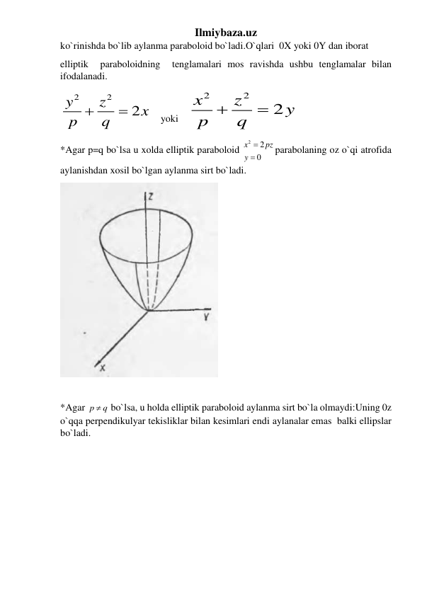 Ilmiybaza.uz 
ko`rinishda bo`lib aylanma paraboloid bo`ladi.O`qlari  0X yoki 0Y dan iborat 
elliptik  paraboloidning  tenglamalari mos ravishda ushbu tenglamalar bilan 
ifodalanadi. 
2
2
2
y
z
x
p
 q

    yoki    
2
2
2
x
z
y
p
 q

  
*Agar p=q bo`lsa u xolda elliptik paraboloid 
2
2
0
x
pz
y


parabolaning oz o`qi atrofida 
aylanishdan xosil bo`lgan aylanma sirt bo`ladi. 
 
 
 
*Agar p
q
  bo`lsa, u holda elliptik paraboloid aylanma sirt bo`la olmaydi:Uning 0z  
o`qqa perpendikulyar tekisliklar bilan kesimlari endi aylanalar emas  balki ellipslar  
bo`ladi.  
