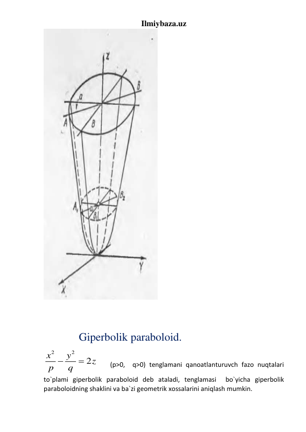 Ilmiybaza.uz 
 
   
 
 
  
      Giperbolik paraboloid. 
2
2
2
x
y
z
p
 q

    (p>0,  q>0) tenglamani qanoatlanturuvch fazo nuqtalari 
to`plami giperbolik paraboloid deb ataladi, tenglamasi  bo`yicha giperbolik 
paraboloidning shaklini va ba`zi geometrik xossalarini aniqlash mumkin. 
