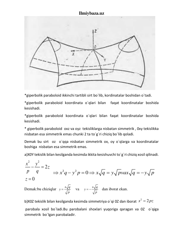 Ilmiybaza.uz 
 
*giperbolik paraboloid ikkinchi tartibli sirt bo`lib, kordinatalar boshidan o`tadi. 
*giperbolik paraboloid koordinata o`qlari bilan  faqat koordinatalar boshida 
kesishadi. 
*giperbolik paraboloid koordinata o`qlari bilan faqat koordinatalar boshida 
kesishadi. 
* giperbolik paraboloid  oxz va oyz  tekisliklarga nisbatan simmetrik , 0xy tekislikka 
nisbatan esa simmetrik emas chunki 2 ta to`g`ri chiziq bo`lib qoladi. 
Demak bu sirt  oz  o`qqa nisbatan simmetrik ox, oy o`qlarga va koordinatalar 
boshiga  nisbatan esa simmetrik emas.     
a)X0Y tekislik bilan kesilganda kesimda ikkita kesishuvchi to`g`ri chiziq xosil qilinadi. 
2
2
2
0
x
y
z
p
q
z



  
2
2
0
x q
y p
x q
y
pvax q
y
p





 
  
Demak:bu chiziqlar  
x q
y
p

    va    
x q
y
p
 
   dan iborat ekan. 
b)X0Z tekislik bilan kesilganda kesimda simmetriya o`qi 0Z dan iborat 
2
2
x
pz

  
 parobala xosil bo`ladi.Bu parobalani shoxlari yuqoriga qaragan va 0Z  o`qiga 
simmetrik  bo`lgan parobaladir. 
