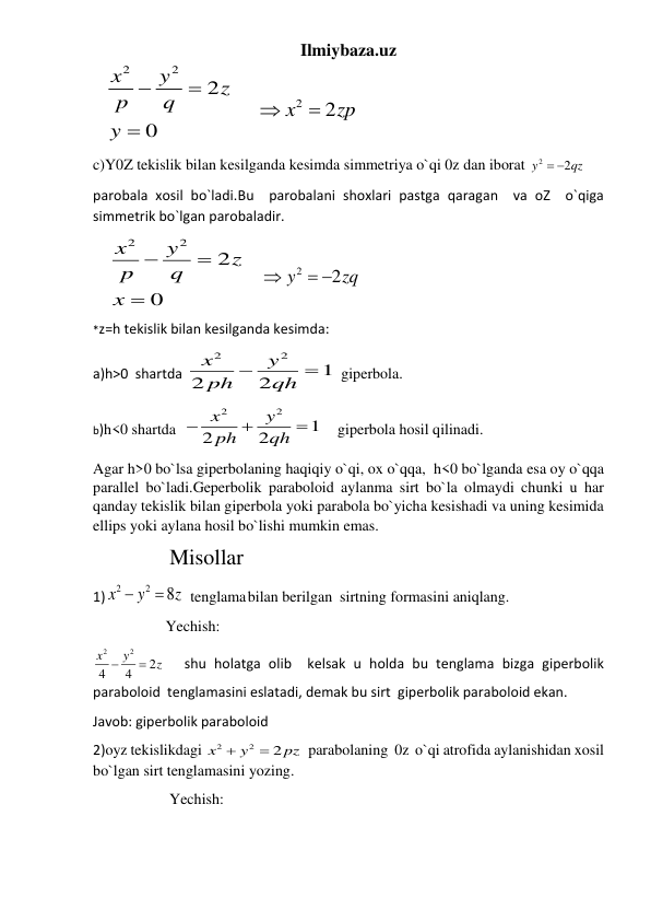 Ilmiybaza.uz 
   
2
2
2
0
x
y
z
p
q
y



      
2
2
x
zp


 
c)Y0Z tekislik bilan kesilganda kesimda simmetriya o`qi 0z dan iborat 
2
2
y
  qz
 
parobala xosil bo`ladi.Bu  parobalani shoxlari pastga qaragan  va oZ  o`qiga 
simmetrik bo`lgan parobaladir.   
    
2
2
2
0
x
y
z
p
q
x



    
2
2
y
zq

 
 
*z=h tekislik bilan kesilganda kesimda: 
a)h>0  shartda 
2
2
1
2
2
x
y
ph
qh


  giperbola. 
b)h<0 shartda  
2
2
1
2
2
x
y
ph
qh



      giperbola hosil qilinadi. 
Agar h>0 bo`lsa giperbolaning haqiqiy o`qi, ox o`qqa,  h<0 bo`lganda esa oy o`qqa 
parallel bo`ladi.Geperbolik paraboloid aylanma sirt bo`la olmaydi chunki u har 
qanday tekislik bilan giperbola yoki parabola bo`yicha kesishadi va uning kesimida 
ellips yoki aylana hosil bo`lishi mumkin emas. 
 
              Misollar 
1)
2
2
8
x
y
z


 tenglama bilan berilgan  sirtning formasini aniqlang. 
                   Yechish: 
2
2
2
4
4
x
y
z


   shu holatga olib  kelsak u holda bu tenglama bizga giperbolik 
paraboloid  tenglamasini eslatadi, demak bu sirt  giperbolik paraboloid ekan. 
Javob: giperbolik paraboloid 
2)oyz tekislikdagi 
2
2
2
x
y
pz


  parabolaning  0z  o`qi atrofida aylanishidan xosil 
bo`lgan sirt tenglamasini yozing. 
                    Yechish: 
