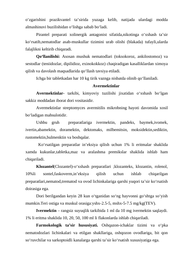 o‘zgarishini  prazikvantel  ta’sirida  yuzaga  kelib,  natijada  ulardagi  modda
almashinuvi buzilishidan o‘lishga sabab bo‘ladi.
Pirantel  preparati  xolinergik  antagonist  sifatida,nikotinga  o‘xshash  ta’sir
ko‘rsatib,nematodlar asab-muskullar tizimini urab olishi (blakada) tufayli,ularda
falajlikni keltirib chiqaradi.
Qo‘llanilishi: Asosan mushuk nematodlari (toksokoroz, ankilostomoz) va
sestodlar (teniidozlar, dipilidioz, exinokokkoz) chaqiradigan kasalliklardan ximoya
qilish va davolash maqsadlarida qo‘llash tavsiya etiladi.
Ichga bir tabletkadan har 10 kg tirik vaznga nisbatda olinib qo‘llaniladi.
Avermektinlar
Avermektinlar- tarkibi,  kimyoviy  tuzilishi  jixatidan  o‘xshash  bo‘lgan
sakkiz moddadan iborat dori vositasidir.
Avermektinlar streptomyces avermitilis mikrobning hayoti davomida xosil
bo‘ladigan mahsulotidir.
Ushbu  gruh   preparatlariga  ivermektin,  pandeks,  baymek,ivomek,
ivertin,abamektin,  doramektin,  dektomaks,  milbemitsin,  moksidektin,sediktin,
rustomektin,bulmenktin va boshqalar.
 Ko‘rsatilgan preparatlar in’eksiya qilish uchun 1% li eritmalar shaklida
xamda  kukunlar,tabletka,maz  va  aralashma  premikslar  shaklida  ishlab  ham
chiqariladi.
Klozantel(Clozantel)-o‘xshash preparatlari ;klozanteks, klozantin, rolenol,
10%li  sontel,faskoverm,in’eksiya  qilish  uchun  ishlab  chiqarilgan
preparatlari,nematod,trematod va ovod lichinkalariga qarshi yuqori ta’sir ko‘rsatish
doirasiga ega.
Dori berilgandan keyin 28 kun o‘tganidan so‘ng hayvonni go‘shtga so‘yish
mumkin.Teri ostiga va muskul orasiga:yshx-2.5-5, mshx-5-7.5 mg/kg(TEV).
Ivermektin – rangsiz suyuqlik tarkibida 1 ml da 10 mg ivermektin saqlaydi.
1% li eritma shaklida 10, 20, 50, 100 ml li flakonlarda ishlab chiqariladi.
Farmokologik  ta’sir  hususiyati.  Oshqazon-ichaklar  tizimi  va  o‘pka
nematodozlari lichinkalari va etilgan shakllariga, oshqozon ovodlariga, bit qon
so‘ruvchilar va sarkoptoidli kanalarga qarshi ta’sir ko‘rsatish xususiyatiga ega.
