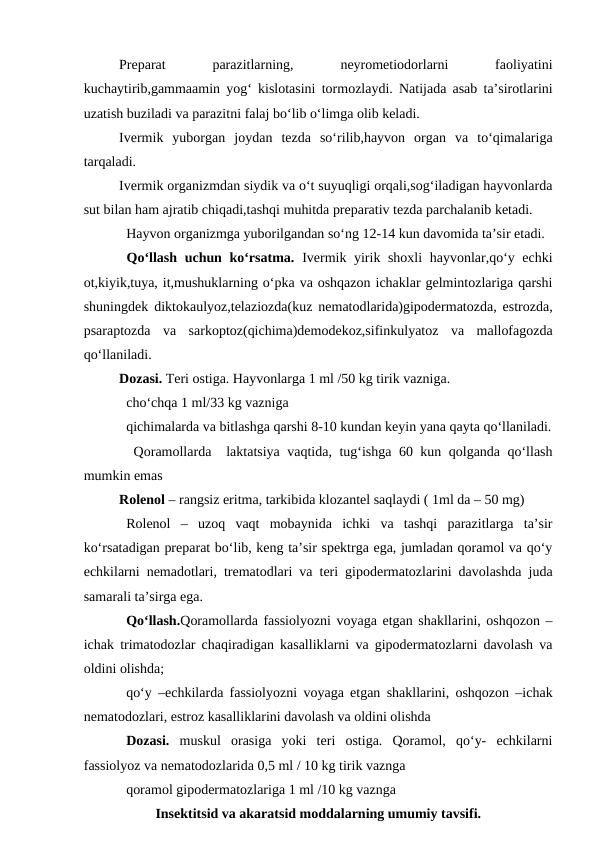 Preparat
 
parazitlarning,
 
neyrometiodorlarni
 
faoliyatini
kuchaytirib,gammaamin yog‘ kislotasini tormozlaydi. Natijada asab ta’sirotlarini
uzatish buziladi va parazitni falaj bo‘lib o‘limga olib keladi.
Ivermik  yuborgan  joydan  tezda  so‘rilib,hayvon  organ  va  to‘qimalariga
tarqaladi. 
Ivermik organizmdan siydik va o‘t suyuqligi orqali,sog‘iladigan hayvonlarda
sut bilan ham ajratib chiqadi,tashqi muhitda preparativ tezda parchalanib ketadi.
Hayvon organizmga yuborilgandan so‘ng 12-14 kun davomida ta’sir etadi.
  
 Qo‘llash uchun ko‘rsatma.  Ivermik yirik shoxli  hayvonlar,qo‘y echki
ot,kiyik,tuya, it,mushuklarning o‘pka va oshqazon ichaklar gelmintozlariga qarshi
shuningdek diktokaulyoz,telaziozda(kuz nematodlarida)gipodermatozda, estrozda,
psaraptozda  va  sarkoptoz(qichima)demodekoz,sifinkulyatoz  va  mallofagozda
qo‘llaniladi.
Dozasi. Teri ostiga. Hayvonlarga 1 ml /50 kg tirik vazniga. 
cho‘chqa 1 ml/33 kg vazniga
qichimalarda va bitlashga qarshi 8-10 kundan keyin yana qayta qo‘llaniladi.
 Qoramollarda  laktatsiya vaqtida, tug‘ishga 60 kun qolganda qo‘llash
mumkin emas
   
Rolenol – rangsiz eritma, tarkibida klozantel saqlaydi ( 1ml da – 50 mg)
Rolenol  –  uzoq  vaqt  mobaynida  ichki  va  tashqi  parazitlarga  ta’sir
ko‘rsatadigan preparat bo‘lib, keng ta’sir spektrga ega, jumladan qoramol va qo‘y
echkilarni nemadotlari, trematodlari va teri gipodermatozlarini davolashda juda
samarali ta’sirga ega.
Qo‘llash.Qoramollarda fassiolyozni voyaga etgan shakllarini, oshqozon –
ichak trimatodozlar chaqiradigan kasalliklarni va gipodermatozlarni davolash va
oldini olishda; 
qo‘y –echkilarda fassiolyozni voyaga etgan shakllarini, oshqozon –ichak
nematodozlari, estroz kasalliklarini davolash va oldini olishda 
Dozasi. muskul  orasiga  yoki  teri  ostiga.  Qoramol,  qo‘y-  echkilarni
fassiolyoz va nematodozlarida 0,5 ml / 10 kg tirik vaznga 
qoramol gipodermatozlariga 1 ml /10 kg vaznga 
Insektitsid va akaratsid moddalarning umumiy tavsifi.
