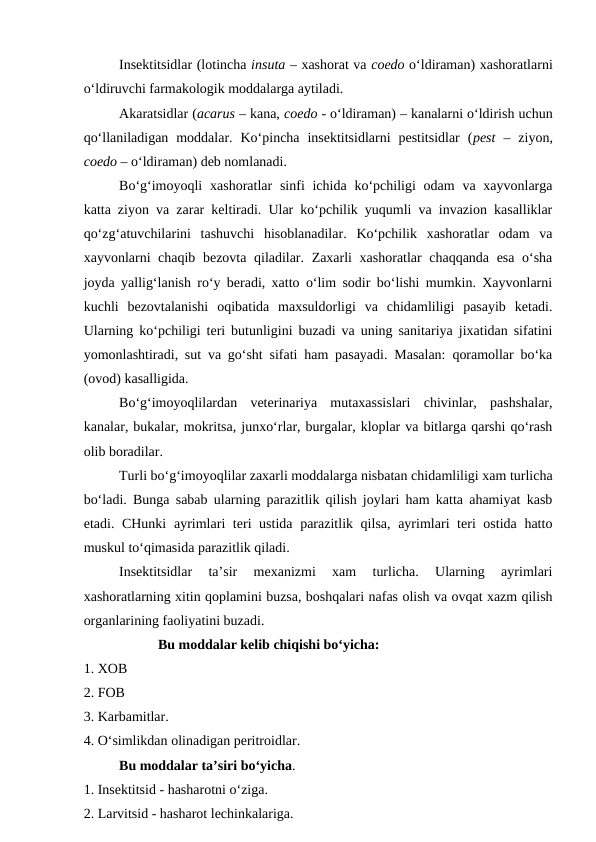 Insektitsidlar (lotincha insuta – xashorat va coedo o‘ldiraman) xashoratlarni
o‘ldiruvchi farmakologik moddalarga aytiladi. 
Akaratsidlar (acarus – kana, coedo - o‘ldiraman) – kanalarni o‘ldirish uchun
qo‘llaniladigan  moddalar.  Ko‘pincha  insektitsidlarni  pestitsidlar  (pest  –  ziyon,
coedo – o‘ldiraman) deb nomlanadi. 
Bo‘g‘imoyoqli  xashoratlar  sinfi  ichida  ko‘pchiligi  odam  va xayvonlarga
katta ziyon va zarar keltiradi. Ular ko‘pchilik yuqumli va invazion kasalliklar
qo‘zg‘atuvchilarini  tashuvchi  hisoblanadilar.  Ko‘pchilik  xashoratlar  odam  va
xayvonlarni chaqib bezovta qiladilar. Zaxarli xashoratlar chaqqanda esa o‘sha
joyda yallig‘lanish ro‘y beradi, xatto o‘lim sodir bo‘lishi mumkin. Xayvonlarni
kuchli  bezovtalanishi  oqibatida  maxsuldorligi  va  chidamliligi  pasayib  ketadi.
Ularning ko‘pchiligi teri butunligini buzadi va uning sanitariya jixatidan sifatini
yomonlashtiradi, sut va go‘sht sifati ham pasayadi. Masalan: qoramollar bo‘ka
(ovod) kasalligida.
Bo‘g‘imoyoqlilardan  veterinariya  mutaxassislari  chivinlar,  pashshalar,
kanalar, bukalar, mokritsa, junxo‘rlar, burgalar, kloplar va bitlarga qarshi qo‘rash
olib boradilar. 
Turli bo‘g‘imoyoqlilar zaxarli moddalarga nisbatan chidamliligi xam turlicha
bo‘ladi. Bunga sabab ularning parazitlik qilish joylari ham katta ahamiyat kasb
etadi. CHunki  ayrimlari teri ustida parazitlik qilsa, ayrimlari teri ostida hatto
muskul to‘qimasida parazitlik qiladi. 
Insektitsidlar  ta’sir  mexanizmi  xam  turlicha.  Ularning  ayrimlari
xashoratlarning xitin qoplamini buzsa, boshqalari nafas olish va ovqat xazm qilish
organlarining faoliyatini buzadi. 
 Bu moddalar kelib chiqishi bo‘yicha:
1. XOB
2. FOB
3. Karbamitlar.
4. O‘simlikdan olinadigan peritroidlar.
Bu moddalar ta’siri bo‘yicha.
1. Insektitsid - hasharotni o‘ziga.
2. Larvitsid - hasharot lechinkalariga.

