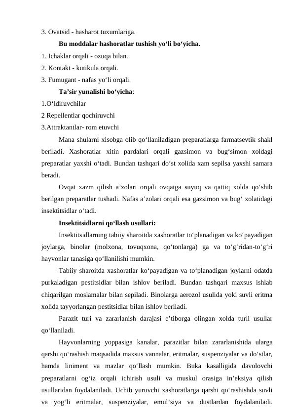 3. Ovatsid - hasharot tuxumlariga.
Bu moddalar hashoratlar tushish yo‘li bo‘yicha.
1. Ichaklar orqali - ozuqa bilan.
2. Kontakt - kutikula orqali.
3. Fumugant - nafas yo‘li orqali.
Ta’sir yunalishi bo‘yicha: 
1.O‘ldiruvchilar 
2 Repellentlar qochiruvchi 
3.Attraktantlar- rom etuvchi
Mana shularni xisobga olib qo‘llaniladigan preparatlarga farmatsevtik shakl
beriladi.  Xashoratlar  xitin  pardalari  orqali  gazsimon  va  bug‘simon  xoldagi
preparatlar yaxshi o‘tadi. Bundan tashqari do‘st xolida xam sepilsa yaxshi samara
beradi. 
Ovqat xazm qilish a’zolari orqali ovqatga suyuq va qattiq xolda qo‘shib
berilgan preparatlar tushadi. Nafas a’zolari orqali esa gazsimon va bug‘ xolatidagi
insektitsidlar o‘tadi. 
Insektitsidlarni qo‘llash usullari: 
Insektitsidlarning tabiiy sharoitda xashoratlar to‘planadigan va ko‘payadigan
joylarga,  binolar  (molxona,  tovuqxona,  qo‘tonlarga)  ga  va  to‘g‘ridan-to‘g‘ri
hayvonlar tanasiga qo‘llanilishi mumkin. 
Tabiiy sharoitda xashoratlar ko‘payadigan va to‘planadigan joylarni odatda
purkaladigan  pestitsidlar  bilan  ishlov  beriladi.  Bundan  tashqari  maxsus  ishlab
chiqarilgan moslamalar bilan sepiladi. Binolarga aerozol usulida yoki suvli eritma
xolida tayyorlangan pestitsidlar bilan ishlov beriladi. 
Parazit  turi  va  zararlanish  darajasi  e’tiborga  olingan  xolda  turli  usullar
qo‘llaniladi. 
Hayvonlarning  yoppasiga  kanalar,  parazitlar  bilan  zararlanishida  ularga
qarshi qo‘rashish maqsadida maxsus vannalar, eritmalar, suspenziyalar va do‘stlar,
hamda  liniment  va  mazlar  qo‘llash  mumkin.  Buka  kasalligida  davolovchi
preparatlarni  og‘iz  orqali  ichirish  usuli  va  muskul  orasiga  in’eksiya  qilish
usullaridan foydalaniladi. Uchib yuruvchi xashoratlarga qarshi qo‘rashishda suvli
va  yog‘li  eritmalar,  suspenziyalar,  emul’siya  va  dustlardan  foydalaniladi.

