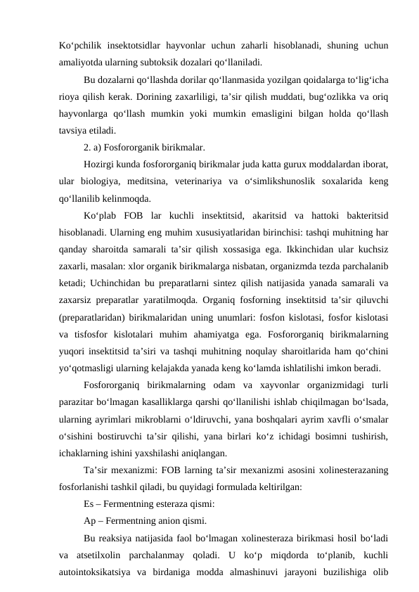 Ko‘pchilik  insektotsidlar  hayvonlar  uchun  zaharli  hisoblanadi,  shuning  uchun
amaliyotda ularning subtoksik dozalari qo‘llaniladi. 
Bu dozalarni qo‘llashda dorilar qo‘llanmasida yozilgan qoidalarga to‘lig‘icha
rioya qilish kerak. Dorining zaxarliligi, ta’sir qilish muddati, bug‘ozlikka va oriq
hayvonlarga  qo‘llash  mumkin  yoki  mumkin  emasligini  bilgan  holda  qo‘llash
tavsiya etiladi. 
2. a) Fosfororganik birikmalar. 
Hozirgi kunda fosfororganiq birikmalar juda katta gurux moddalardan iborat,
ular  biologiya,  meditsina,  veterinariya  va  o‘simlikshunoslik  soxalarida  keng
qo‘llanilib kelinmoqda. 
Ko‘plab  FOB  lar  kuchli  insektitsid,  akaritsid  va  hattoki  bakteritsid
hisoblanadi. Ularning eng muhim xususiyatlaridan birinchisi: tashqi muhitning har
qanday sharoitda samarali ta’sir qilish xossasiga ega. Ikkinchidan ular kuchsiz
zaxarli, masalan: xlor organik birikmalarga nisbatan, organizmda tezda parchalanib
ketadi; Uchinchidan bu preparatlarni sintez qilish natijasida yanada samarali va
zaxarsiz preparatlar yaratilmoqda. Organiq fosforning insektitsid ta’sir qiluvchi
(preparatlaridan) birikmalaridan uning unumlari: fosfon kislotasi, fosfor kislotasi
va  tisfosfor  kislotalari  muhim  ahamiyatga  ega.  Fosfororganiq  birikmalarning
yuqori insektitsid ta’siri va tashqi muhitning noqulay sharoitlarida ham qo‘chini
yo‘qotmasligi ularning kelajakda yanada keng ko‘lamda ishlatilishi imkon beradi. 
Fosfororganiq  birikmalarning  odam  va  xayvonlar  organizmidagi  turli
parazitar bo‘lmagan kasalliklarga qarshi qo‘llanilishi ishlab chiqilmagan bo‘lsada,
ularning ayrimlari mikroblarni o‘ldiruvchi, yana boshqalari ayrim xavfli o‘smalar
o‘sishini bostiruvchi ta’sir qilishi, yana birlari ko‘z ichidagi bosimni tushirish,
ichaklarning ishini yaxshilashi aniqlangan. 
Ta’sir mexanizmi: FOB larning ta’sir mexanizmi asosini xolinesterazaning
fosforlanishi tashkil qiladi, bu quyidagi formulada keltirilgan: 
Es – Fermentning esteraza qismi:
Ap – Fermentning anion qismi. 
Bu reaksiya natijasida faol bo‘lmagan xolinesteraza birikmasi hosil bo‘ladi
va  atsetilxolin  parchalanmay  qoladi.  U  ko‘p  miqdorda  to‘planib,  kuchli
autointoksikatsiya  va  birdaniga  modda  almashinuvi  jarayoni  buzilishiga  olib
