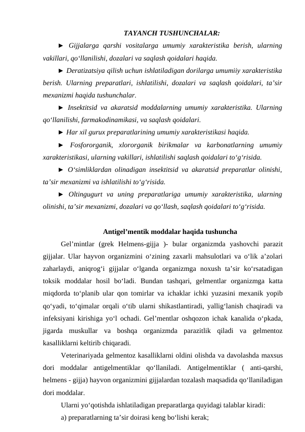 TAYANCH TUSHUNCHALAR: 
► Gijjalarga  qarshi  vositalarga  umumiy  xarakteristika  berish,  ularning
vakillari, qo‘llanilishi, dozalari va saqlash qoidalari haqida. 
► Deratizatsiya qilish uchun ishlatiladigan dorilarga umumiiy xarakteristika
berish. Ularning preparatlari, ishlatilishi, dozalari va saqlash qoidalari, ta’sir
mexanizmi haqida tushunchalar. 
►  Insektitsid va akaratsid moddalarning umumiy xarakteristika. Ularning
qo‘llanilishi, farmakodinamikasi, va saqlash qoidalari. 
► Har xil gurux preparatlarining umumiy xarakteristikasi haqida. 
► Fosfororganik,  xlororganik  birikmalar  va  karbonatlarning  umumiy
xarakteristikasi, ularning vakillari, ishlatilishi saqlash qoidalari to‘g‘risida. 
► O‘simliklardan olinadigan insektitsid va akaratsid preparatlar olinishi,
ta’sir mexanizmi va ishlatilishi to‘g‘risida. 
► Oltingugurt  va  uning  preparatlariga  umumiy  xarakteristika,  ularning
olinishi, ta’sir mexanizmi, dozalari va qo‘llash, saqlash qoidalari to‘g‘risida. 
Antigel’mentik moddalar haqida tushuncha
Gel’mintlar  (grek  Helmens-gijja  )-  bular  organizmda  yashovchi  parazit
gijjalar. Ular hayvon organizmini o‘zining zaxarli mahsulotlari va o‘lik a’zolari
zaharlaydi,  aniqrog‘i  gijjalar  o‘lganda  organizmga  noxush  ta’sir  ko‘rsatadigan
toksik  moddalar  hosil  bo‘ladi.  Bundan  tashqari,  gelmentlar  organizmga  katta
miqdorda to‘planib ular qon tomirlar va ichaklar ichki yuzasini mexanik yopib
qo‘yadi, to‘qimalar orqali o‘tib ularni shikastlantiradi, yallig‘lanish chaqiradi va
infeksiyani kirishiga yo‘l ochadi. Gel’mentlar oshqozon ichak kanalida o‘pkada,
jigarda  muskullar  va  boshqa  organizmda  parazitlik  qiladi  va  gelmentoz
kasalliklarni keltirib chiqaradi.
Veterinariyada gelmentoz kasalliklarni oldini olishda va davolashda maxsus
dori  moddalar  antigelmentiklar  qo‘llaniladi.  Antigelmentiklar  (  anti-qarshi,
helmens - gijja) hayvon organizmini gijjalardan tozalash maqsadida qo‘llaniladigan
dori moddalar.
Ularni yo‘qotishda ishlatiladigan preparatlarga quyidagi talablar kiradi: 
a) preparatlarning ta’sir doirasi keng bo‘lishi kerak;
