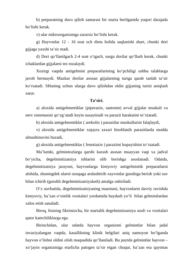 b) preparatning davo qilish samarasi bir marta berilganida yuqori darajada
bo‘lishi kerak. 
v) ular mikroorganizmga zararsiz bo‘lishi kerak.
g) Hayvonlar 12 - 16 soat och dieta holida saqlanishi shart, chunki dori
gijjaga yaxshi ta’sir etadi.
d) Dori qo‘llanilgach 2-4 soat o‘tgach, surgu dorilar qo‘llash kerak, chunki
ichaklardan gijjalarni tez tozalaydi.
Xozirgi  vaqtda  antigelmint  preparatlarining  ko‘pchiligi  ushbu  talablarga
javob  bermaydi.  Mazkur  dorilar  asosan  gijjalarning  turiga  qarab  tanlab  ta’sir
ko‘rsatadi. SHuning uchun ularga davo qilishdan oldin gijjaning turini aniqlash
zarur. 
Ta’siri.
a) aloxida antigelmentiklar (piperazin, santonin) avval gijjalar muskuli va
nerv sistemasini qo‘zg‘atadi keyin susaytiradi va parazit harakatini to‘xtatadi. 
b) aloxida antigelmentiklar ( arekolin ) parazitlar muskullarini falajlaydi, 
v) aloxida antigelmentiklar xujayra zaxari hisoblanib parazitlarda modda
almashinuvini buzadi, 
g) aloxida antigelmentiklar ( fenotiazin ) parazitni kupayishini to‘xtatadi. 
Ma’lumki, gelmintozlarga qarshi kurash asosan muayyan vaqt va jadval
bo‘yicha,  degelmintizatsiya  ishlarini  olib  borishga  asoslanadi.  Odatda,
degelmintizatsiya  jarayoni,  hayvonlarga  kimyoviy  antigelmintik  preparatlarni
alohida, shuningdek ularni ozuqaga aralashtirib xayvonlar guruhiga berish yoki suv
bilan ichirib (guruhli degelmintizatsiyalash) amalga oshiriladi.
O‘z navbatida, degelmintizatsiyaning mazmuni, hayvonlarni davriy ravishda
kimyoviy, ba’zan o‘simlik vositalari yordamida haydash yo‘li  bilan gelmintlardan
xalos etish sanaladi.
Biroq, bizning fikrimizcha, bir martalik degelmintizatsiya usuli va vositalari
qator kamchiliklarga ega. 
Birinchidan,  ular  odatda  hayvon  organizmi  gelmintlar  bilan  jadal
invaziyalangan  vaqtda, kasallikning  klinik  belgilari  aniq  namoyon  bo‘lganda
hayvon o‘lishni oldini olish maqsadida qo‘llaniladi. Bu paytda gelmintlar hayvon –
xo‘jayin organizmiga etarlicha patogen ta’sir etgan chuqur, ba’zan esa qaytmas
