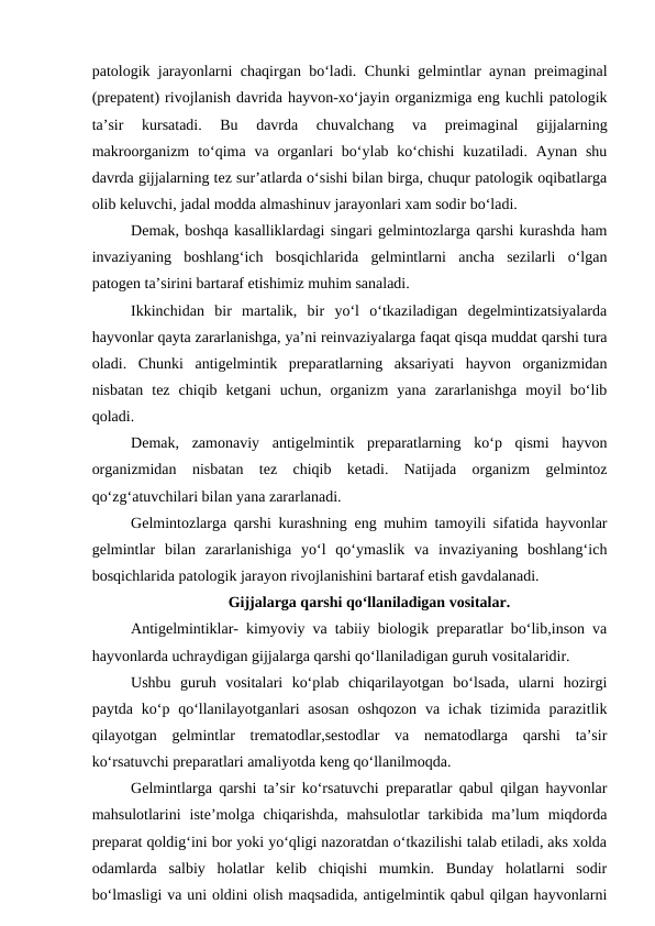 patologik jarayonlarni chaqirgan bo‘ladi. Chunki gelmintlar aynan preimaginal
(prepatent) rivojlanish davrida hayvon-xo‘jayin organizmiga eng kuchli patologik
ta’sir  kursatadi.  Bu  davrda  chuvalchang  va  preimaginal  gijjalarning
makroorganizm  to‘qima  va organlari  bo‘ylab ko‘chishi  kuzatiladi.  Aynan shu
davrda gijjalarning tez sur’atlarda o‘sishi bilan birga, chuqur patologik oqibatlarga
olib keluvchi, jadal modda almashinuv jarayonlari xam sodir bo‘ladi.
Demak, boshqa kasalliklardagi singari gelmintozlarga qarshi kurashda ham
invaziyaning  boshlang‘ich  bosqichlarida  gelmintlarni  ancha  sezilarli  o‘lgan
patogen ta’sirini bartaraf etishimiz muhim sanaladi.
Ikkinchidan  bir  martalik,  bir  yo‘l  o‘tkaziladigan  degelmintizatsiyalarda
hayvonlar qayta zararlanishga, ya’ni reinvaziyalarga faqat qisqa muddat qarshi tura
oladi.  Chunki  antigelmintik  preparatlarning  aksariyati  hayvon  organizmidan
nisbatan  tez  chiqib  ketgani  uchun,  organizm  yana  zararlanishga  moyil  bo‘lib
qoladi.
Demak,  zamonaviy  antigelmintik  preparatlarning  ko‘p  qismi  hayvon
organizmidan  nisbatan  tez  chiqib  ketadi.  Natijada  organizm  gelmintoz
qo‘zg‘atuvchilari bilan yana zararlanadi.
Gelmintozlarga qarshi kurashning eng muhim tamoyili sifatida hayvonlar
gelmintlar  bilan  zararlanishiga  yo‘l  qo‘ymaslik  va  invaziyaning  boshlang‘ich
bosqichlarida patologik jarayon rivojlanishini bartaraf etish gavdalanadi. 
Gijjalarga qarshi qo‘llaniladigan vositalar.
Antigelmintiklar- kimyoviy va tabiiy biologik preparatlar bo‘lib,inson va
hayvonlarda uchraydigan gijjalarga qarshi qo‘llaniladigan guruh vositalaridir.
Ushbu  guruh  vositalari  ko‘plab  chiqarilayotgan  bo‘lsada,  ularni  hozirgi
paytda  ko‘p qo‘llanilayotganlari  asosan  oshqozon  va  ichak  tizimida  parazitlik
qilayotgan  gelmintlar  trematodlar,sestodlar  va  nematodlarga  qarshi  ta’sir
ko‘rsatuvchi preparatlari amaliyotda keng qo‘llanilmoqda.
Gelmintlarga qarshi ta’sir ko‘rsatuvchi preparatlar qabul qilgan hayvonlar
mahsulotlarini  iste’molga  chiqarishda,  mahsulotlar  tarkibida  ma’lum  miqdorda
preparat qoldig‘ini bor yoki yo‘qligi nazoratdan o‘tkazilishi talab etiladi, aks xolda
odamlarda  salbiy  holatlar  kelib  chiqishi  mumkin.  Bunday  holatlarni  sodir
bo‘lmasligi va uni oldini olish maqsadida, antigelmintik qabul qilgan hayvonlarni
