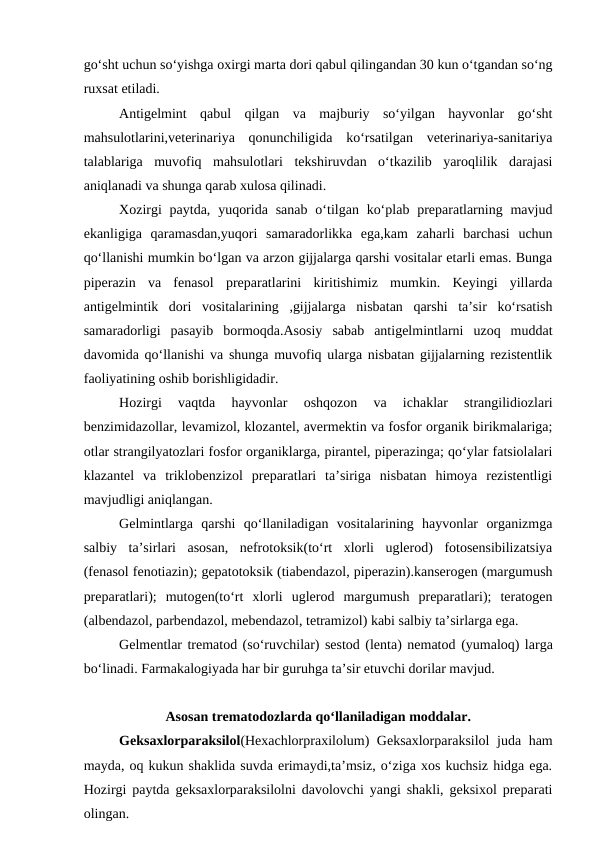 go‘sht uchun so‘yishga oxirgi marta dori qabul qilingandan 30 kun o‘tgandan so‘ng
ruxsat etiladi.
Antigelmint  qabul  qilgan  va  majburiy  so‘yilgan  hayvonlar  go‘sht
mahsulotlarini,veterinariya  qonunchiligida  ko‘rsatilgan  veterinariya-sanitariya
talablariga  muvofiq  mahsulotlari  tekshiruvdan  o‘tkazilib  yaroqlilik  darajasi
aniqlanadi va shunga qarab xulosa qilinadi.
Xozirgi  paytda,  yuqorida  sanab  o‘tilgan ko‘plab  preparatlarning mavjud
ekanligiga  qaramasdan,yuqori  samaradorlikka  ega,kam  zaharli  barchasi  uchun
qo‘llanishi mumkin bo‘lgan va arzon gijjalarga qarshi vositalar etarli emas. Bunga
piperazin  va  fenasol  preparatlarini  kiritishimiz  mumkin.  Keyingi  yillarda
antigelmintik  dori  vositalarining  ,gijjalarga  nisbatan  qarshi  ta’sir  ko‘rsatish
samaradorligi  pasayib  bormoqda.Asosiy  sabab  antigelmintlarni  uzoq  muddat
davomida qo‘llanishi va shunga muvofiq ularga nisbatan gijjalarning rezistentlik
faoliyatining oshib borishligidadir.
Hozirgi  vaqtda  hayvonlar  oshqozon  va  ichaklar  strangilidiozlari
benzimidazollar, levamizol, klozantel, avermektin va fosfor organik birikmalariga;
otlar strangilyatozlari fosfor organiklarga, pirantel, piperazinga; qo‘ylar fatsiolalari
klazantel  va  triklobenzizol  preparatlari  ta’siriga  nisbatan  himoya  rezistentligi
mavjudligi aniqlangan.
Gelmintlarga  qarshi  qo‘llaniladigan  vositalarining  hayvonlar  organizmga
salbiy  ta’sirlari  asosan,  nefrotoksik(to‘rt  xlorli  uglerod)  fotosensibilizatsiya
(fenasol fenotiazin); gepatotoksik (tiabendazol, piperazin).kanserogen (margumush
preparatlari);  mutogen(to‘rt  xlorli  uglerod  margumush  preparatlari);  teratogen
(albendazol, parbendazol, mebendazol, tetramizol) kabi salbiy ta’sirlarga ega. 
Gelmentlar trematod (so‘ruvchilar) sestod (lenta) nematod (yumaloq) larga
bo‘linadi. Farmakalogiyada har bir guruhga ta’sir etuvchi dorilar mavjud.
Asosan trematodozlarda qo‘llaniladigan moddalar.
Geksaxlorparaksilol(Hexachlorpraxilolum) Geksaxlorparaksilol  juda ham
mayda, oq kukun shaklida suvda erimaydi,ta’msiz, o‘ziga xos kuchsiz hidga ega.
Hozirgi paytda geksaxlorparaksilolni davolovchi yangi shakli, geksixol preparati
olingan. 
