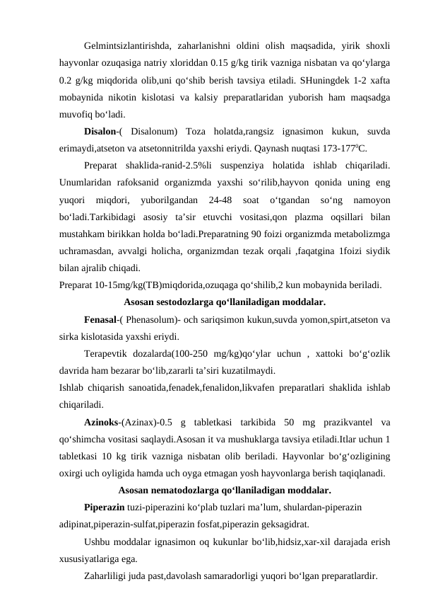 Gelmintsizlantirishda,  zaharlanishni  oldini  olish  maqsadida,  yirik  shoxli
hayvonlar ozuqasiga natriy xloriddan 0.15 g/kg tirik vazniga nisbatan va qo‘ylarga
0.2 g/kg miqdorida olib,uni qo‘shib berish tavsiya etiladi. SHuningdek 1-2 xafta
mobaynida nikotin kislotasi  va kalsiy preparatlaridan yuborish ham maqsadga
muvofiq bo‘ladi.
Disalon-(  Disalonum)  Toza  holatda,rangsiz  ignasimon  kukun,  suvda
erimaydi,atseton va atsetonnitrilda yaxshi eriydi. Qaynash nuqtasi 173-1770C.
Preparat  shaklida-ranid-2.5%li  suspenziya  holatida  ishlab  chiqariladi.
Unumlaridan  rafoksanid  organizmda  yaxshi  so‘rilib,hayvon  qonida  uning  eng
yuqori  miqdori,  yuborilgandan  24-48  soat  o‘tgandan  so‘ng  namoyon
bo‘ladi.Tarkibidagi  asosiy  ta’sir  etuvchi  vositasi,qon  plazma  oqsillari  bilan
mustahkam birikkan holda bo‘ladi.Preparatning 90 foizi organizmda metabolizmga
uchramasdan, avvalgi holicha, organizmdan tezak orqali ,faqatgina 1foizi siydik
bilan ajralib chiqadi.
Preparat 10-15mg/kg(TB)miqdorida,ozuqaga qo‘shilib,2 kun mobaynida beriladi.
Asosan sestodozlarga qo‘llaniladigan moddalar.
Fenasal-( Phenasolum)- och sariqsimon kukun,suvda yomon,spirt,atseton va
sirka kislotasida yaxshi eriydi.
Terapevtik  dozalarda(100-250  mg/kg)qo‘ylar  uchun  ,  xattoki  bo‘g‘ozlik
davrida ham bezarar bo‘lib,zararli ta’siri kuzatilmaydi.
Ishlab chiqarish sanoatida,fenadek,fenalidon,likvafen preparatlari shaklida ishlab
chiqariladi.
Azinoks-(Azinax)-0.5  g  tabletkasi  tarkibida  50  mg  prazikvantel  va
qo‘shimcha vositasi saqlaydi.Asosan it va mushuklarga tavsiya etiladi.Itlar uchun 1
tabletkasi 10 kg tirik vazniga nisbatan olib beriladi. Hayvonlar bo‘g‘ozligining
oxirgi uch oyligida hamda uch oyga etmagan yosh hayvonlarga berish taqiqlanadi.
Asosan nematodozlarga qo‘llaniladigan moddalar.
Piperazin tuzi-piperazini ko‘plab tuzlari ma’lum, shulardan-piperazin 
adipinat,piperazin-sulfat,piperazin fosfat,piperazin geksagidrat.
Ushbu moddalar ignasimon oq kukunlar bo‘lib,hidsiz,xar-xil darajada erish
xususiyatlariga ega.
Zaharliligi juda past,davolash samaradorligi yuqori bo‘lgan preparatlardir.
