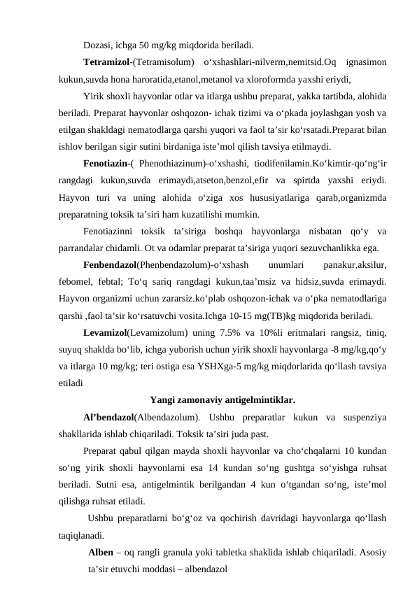 Dozasi, ichga 50 mg/kg miqdorida beriladi.
Tetramizol-(Tetramisolum)  o‘xshashlari-nilverm,nemitsid.Oq  ignasimon
kukun,suvda hona haroratida,etanol,metanol va xloroformda yaxshi eriydi,
Yirik shoxli hayvonlar otlar va itlarga ushbu preparat, yakka tartibda, alohida
beriladi. Preparat hayvonlar oshqozon- ichak tizimi va o‘pkada joylashgan yosh va
etilgan shakldagi nematodlarga qarshi yuqori va faol ta’sir ko‘rsatadi.Preparat bilan
ishlov berilgan sigir sutini birdaniga iste’mol qilish tavsiya etilmaydi.
Fenotiazin-( Phenothiazinum)-o‘xshashi, tiodifenilamin.Ko‘kimtir-qo‘ng‘ir
rangdagi  kukun,suvda  erimaydi,atseton,benzol,efir  va  spirtda  yaxshi  eriydi.
Hayvon  turi  va  uning  alohida  o‘ziga  xos  hususiyatlariga  qarab,organizmda
preparatning toksik ta’siri ham kuzatilishi mumkin.
Fenotiazinni  toksik  ta’siriga  boshqa  hayvonlarga  nisbatan  qo‘y  va
parrandalar chidamli. Ot va odamlar preparat ta’siriga yuqori sezuvchanlikka ega. 
Fenbendazol(Phenbendazolum)-o‘xshash
 
unumlari
 
panakur,aksilur,
febomel, febtal; To‘q sariq rangdagi kukun,taa’msiz va hidsiz,suvda erimaydi.
Hayvon organizmi uchun zararsiz.ko‘plab oshqozon-ichak va o‘pka nematodlariga
qarshi ,faol ta’sir ko‘rsatuvchi vosita.Ichga 10-15 mg(TB)kg miqdorida beriladi.
Levamizol(Levamizolum) uning 7.5% va 10%li eritmalari rangsiz, tiniq,
suyuq shaklda bo‘lib, ichga yuborish uchun yirik shoxli hayvonlarga -8 mg/kg,qo‘y
va itlarga 10 mg/kg; teri ostiga esa YSHXga-5 mg/kg miqdorlarida qo‘llash tavsiya
etiladi
Yangi zamonaviy antigelmintiklar.
Al’bendazol(Albendazolum).  Ushbu  preparatlar  kukun  va  suspenziya
shakllarida ishlab chiqariladi. Toksik ta’siri juda past.
Preparat qabul qilgan mayda shoxli hayvonlar va cho‘chqalarni 10 kundan
so‘ng yirik shoxli  hayvonlarni esa 14 kundan so‘ng gushtga so‘yishga ruhsat
beriladi. Sutni esa, antigelmintik berilgandan 4 kun o‘tgandan so‘ng, iste’mol
qilishga ruhsat etiladi.
 Ushbu preparatlarni bo‘g‘oz va qochirish davridagi hayvonlarga qo‘llash
taqiqlanadi. 
Alben – oq rangli granula yoki tabletka shaklida ishlab chiqariladi. Asosiy
ta’sir etuvchi moddasi – albendazol
