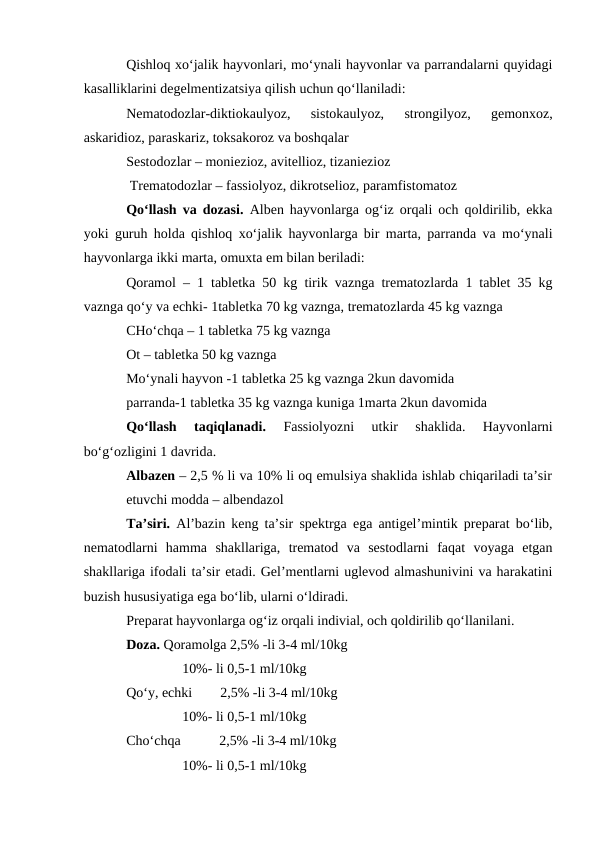 Qishloq xo‘jalik hayvonlari, mo‘ynali hayvonlar va parrandalarni quyidagi
kasalliklarini degelmentizatsiya qilish uchun qo‘llaniladi:
Nematodozlar-diktiokaulyoz,  sistokaulyoz,  strongilyoz,  gemonxoz,
askaridioz, paraskariz, toksakoroz va boshqalar
Sestodozlar – moniezioz, avitellioz, tizaniezioz
 Trematodozlar – fassiolyoz, dikrotselioz, paramfistomatoz
Qo‘llash va dozasi. Alben hayvonlarga og‘iz orqali och qoldirilib, ekka
yoki guruh holda qishloq xo‘jalik hayvonlarga bir marta, parranda va mo‘ynali
hayvonlarga ikki marta, omuxta em bilan beriladi:
Qoramol – 1 tabletka 50 kg tirik vaznga trematozlarda 1 tablet 35 kg
vaznga qo‘y va echki- 1tabletka 70 kg vaznga, trematozlarda 45 kg vaznga 
CHo‘chqa – 1 tabletka 75 kg vaznga 
Ot – tabletka 50 kg vaznga 
Mo‘ynali hayvon -1 tabletka 25 kg vaznga 2kun davomida 
parranda-1 tabletka 35 kg vaznga kuniga 1marta 2kun davomida
Qo‘llash  taqiqlanadi. 
Fassiolyozni  utkir  shaklida.  Hayvonlarni
bo‘g‘ozligini 1 davrida.
Albazen – 2,5 % li va 10% li oq emulsiya shaklida ishlab chiqariladi ta’sir
etuvchi modda – albendazol
Ta’siri. Al’bazin keng ta’sir spektrga ega antigel’mintik preparat bo‘lib,
nematodlarni  hamma  shakllariga,  trematod  va  sestodlarni  faqat  voyaga  etgan
shakllariga ifodali ta’sir etadi. Gel’mentlarni uglevod almashunivini va harakatini
buzish hususiyatiga ega bo‘lib, ularni o‘ldiradi.
Preparat hayvonlarga og‘iz orqali indivial, och qoldirilib qo‘llanilani.
Doza. Qoramolga 2,5% -li 3-4 ml/10kg
                10%- li 0,5-1 ml/10kg
Qo‘y, echki        2,5% -li 3-4 ml/10kg
                10%- li 0,5-1 ml/10kg
Cho‘chqa           2,5% -li 3-4 ml/10kg
                10%- li 0,5-1 ml/10kg
