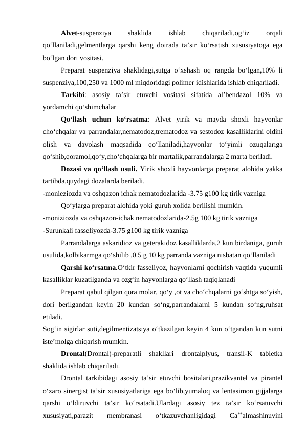 Alvet-suspenziya
 
shaklida
 
ishlab
 
chiqariladi,og‘iz
 
orqali
qo‘llaniladi,gelmentlarga qarshi keng doirada ta’sir ko‘rsatish xususiyatoga ega
bo‘lgan dori vositasi.
Preparat  suspenziya  shaklidagi,sutga o‘xshash  oq rangda bo‘lgan,10% li
suspenziya,100,250 va 1000 ml miqdoridagi polimer idishlarida ishlab chiqariladi.
Tarkibi:  asosiy  ta’sir  etuvchi  vositasi  sifatida  al’bendazol  10%  va
yordamchi qo‘shimchalar
Qo‘llash  uchun  ko‘rsatma:  Alvet  yirik  va  mayda  shoxli  hayvonlar
cho‘chqalar va parrandalar,nematodoz,trematodoz va sestodoz kasalliklarini oldini
olish  va  davolash  maqsadida  qo‘llaniladi,hayvonlar  to‘yimli  ozuqalariga
qo‘shib,qoramol,qo‘y,cho‘chqalarga bir martalik,parrandalarga 2 marta beriladi.
Dozasi va qo‘llash usuli. Yirik shoxli hayvonlarga preparat alohida yakka
tartibda,quydagi dozalarda beriladi.
-monieziozda va oshqazon ichak nematodozlarida -3.75 g100 kg tirik vazniga 
Qo‘ylarga preparat alohida yoki guruh xolida berilishi mumkin.
-moniziozda va oshqazon-ichak nematodozlarida-2.5g 100 kg tirik vazniga 
-Surunkali fasseliyozda-3.75 g100 kg tirik vazniga 
Parrandalarga askaridioz va geterakidoz kasalliklarda,2 kun birdaniga, guruh
usulida,kolbikarmga qo‘shilib ,0.5 g 10 kg parranda vazniga nisbatan qo‘llaniladi
Qarshi ko‘rsatma.O‘tkir fasseliyoz, hayvonlarni qochirish vaqtida yuqumli
kasalliklar kuzatilganda va ozg‘in hayvonlarga qo‘llash taqiqlanadi 
Preparat qabul qilgan qora molar, qo‘y ,ot va cho‘chqalarni go‘shtga so‘yish,
dori  berilgandan  keyin  20  kundan  so‘ng,parrandalarni  5  kundan  so‘ng,ruhsat
etiladi.
Sog‘in sigirlar suti,degilmentizatsiya o‘tkazilgan keyin 4 kun o‘tgandan kun sutni
iste’molga chiqarish mumkin.
Drontal(Drontal)-preparatli  shakllari  drontalplyus,  transil-K  tabletka
shaklida ishlab chiqariladi.
Drontal tarkibidagi asosiy ta’sir etuvchi bositalari,prazikvantel va pirantel
o‘zaro sinergist ta’sir xususiyatlariga ega bo‘lib,yumaloq va lentasimon gijjalarga
qarshi  o‘ldiruvchi  ta’sir  ko‘rsatadi.Ulardagi  asosiy  tez  ta’sir  ko‘rsatuvchi
xususiyati,parazit
 
membranasi
 
o‘tkazuvchanligidagi
 
Ca++almashinuvini
