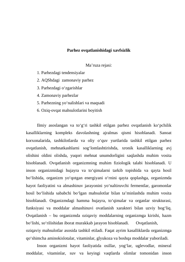 Parhez ovqatlanishidagi xavfsizlik
Ma’ruza rejasi:
1. Parhezdagi tendensiyalar
2. AQShdagi  zamonaviy parhez
3. Parhezdagi o‘zgarishlar
4. Zamonaviy parhezlar
5. Parhezning yo‘nalishlari va maqsadi
6. Oziq-ovqat mahsulotlarini boyitish
Ilmiy asoslangan va to‘g‘ri tashkil etilgan parhez ovqatlanish ko‘pchilik
kasalliklarning  kompleks  davolashning  ajralmas  qismi  hisoblanadi.  Sanoat
korxonalarida,  tashkilotlarda  va  oliy  o‘quv  yurtlarida  tashkil  etilgan  parhez
ovqatlanish,  mehnatkashlarni  sog‘lomlashtirishda,  xronik  kasalliklarning  avj
olishini  oldini  olishda,  yuqori  mehnat  unumdorligini  saqlashda  muhim  vosita
hisoblanadi. Ovqatlanish organizmning muhim fiziologik talabi hisoblanadi. U
inson  organizmidagi  hujayra  va  to‘qimalarni  tarkib  topishida  va  qayta  hosil
bo‘lishida, organizm yo‘qotgan energiyani o‘rnini qayta qoplashga, organizmda
hayot faoliyatini va almashinuv jarayonini yo‘naltiruvchi fermentlar, garomonlar
hosil bo‘lishida sababchi bo‘lgan mahsulotlar bilan ta’minlashda muhim vosita
hisoblanadi.  Organizmdagi  hamma hujayra, to‘qimalar  va organlar strukturasi,
funksiyasi  va  moddalar  almashinuvi  ovatlanish  xarakteri  bilan  uzviy  bog‘liq.
Ovqatlanish – bu organizmda oziqaviy moddalarning organizmga kirishi, hazm
bo‘lishi, so‘rilishidan iborat murakkab jarayon hisoblanadi.
Ovqatlanish,
oziqaviy mahsulotlar asosida tashkil etiladi. Faqat ayrim kasalliklarda organizmga
qo‘shimcha aminokislotalar, vitaminlar, glyukoza va boshqa moddalar yuboriladi.
Inson  organizmi  hayot  faoliyatida  osillar,  yog‘lar,  uglevodlar,  mineral
moddalar,  vitaminlar,  suv  va  keyingi  vaqtlarda  olimlar  tomonidan  inson
