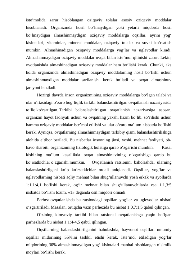 iste’molida  zarur  hisoblangan  oziqaviy  tolalar  asosiy  oziqaviy  moddalar
hisoblanadi.  Organizmda  hosil  bo‘lmaydigan  yoki  yetarli  miqdorda  hosil
bo‘lmaydigan  almashinmaydigan  oziqaviy  moddalarga  oqsillar,  ayrim  yog‘
kislotalari,  vitaminlar,  mineral  moddalar,  oziqaviy  tolalar  va  suvni  ko‘rsatish
mumkin.  Almashinadigan  oziqaviy  moddalarga  yog‘lar  va  uglevodlar  kiradi.
Almashinmaydigan oziqaviy moddalar ovqat bilan iste’mol qilinishi zarur. Lekin,
ovqtlanishda almashinadigan oziqaviy moddalar ham bo‘lishi kerak. Chunki, aks
holda organizmda  almashinadigan  oziqaviy moddalarning hosil  bo‘lishi  uchun
almashinmaydigan  moddalar  sarflanishi  kerak  bo‘ladi  va  ovqat  almashinuv
jarayoni buziladi.
Hozirgi davrda inson organizmining oziqaviy moddalarga bo‘lgan talabi va
ular o‘rtasidagi o‘zaro bog‘liqlik tarkibi balanslashtirilgan ovqatlanish nazariyasida
to‘liq ko‘rsatilgan. Tarkibi  balanslashtirilgan  ovqatlanish  nazariyasiga  asosan,
organizm hayot faoliyati uchun va ovqatning yaxshi hazm bo‘lib, so‘rilishi uchun
hamma oziqaviy moddalar iste’mol etilishi va ular o‘zaro ma’lum nisbatda bo‘lishi
kerak. Ayniqsa, ovqatlarning almashinmaydigan tarkibiy qismi balanslashtirilishiga
alohida e’tibor beriladi. Bu nisbatlar insonning jinsi, yoshi, mehnat faoliyati, ob-
havo sharoiti, organizmning fiziologik holatiga qarab o‘zgarishi mumkin.
 Kasal
kishining  ma’lum  kasallikda  ovqat  almashinuvining  o‘zgarishiga  qarab  bu
ko‘rsatkichlar o‘zgarishi mumkin. 
Ovqatlanish ratsionini  baholashda,  ularning
balanslashtirilgani  ko‘p  ko‘rsatkichlar  orqali  aniqlanadi.  Oqsillar,  yog‘lar  va
uglevodlarning nisbati aqliy mehnat bilan shug‘ullanuvchi yosh erkak va ayollarda
1:1,1:4,1  bo‘lishi  kerak,  og‘ir  mehnat  bilan  shug‘ullanuvchilarda  esa  1:1,3:5
nisbatda bo‘lishi lozim. «1» deganda osil miqdori olinadi.
Parhez ovqatlanishda bu ratsiondagi oqsillar, yog‘lar va uglevodlar nisbati
o‘zgartiriladi. Masalan, ortiqcha vazn parhezida bu nisbat 1:0,7:1,5 qabul qilingan.
O‘zining  kimyoviy  tarkibi  bilan  ratsional  ovqatlanishga  yaqin  bo‘lgan
parhezlarda bu nisbat 1:1:4-4,5 qabul qilingan.
Oqsillarning balanslashtirilganini  baholashda,  hayvonot  oqsillari  umumiy
oqsillar  midorining  55%ini  tashkil  etishi  kerak.  Iste’mol  etiladigan  yog‘lar
miqdorining 30% almashinmaydigan yog‘ kislotalari manbai hisoblangan o‘simlik
moylari bo‘lishi kerak.
