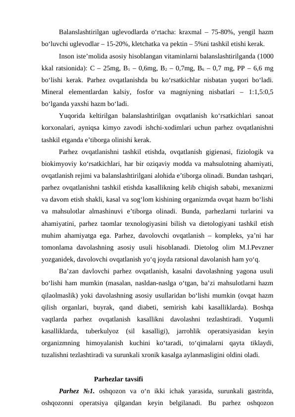 Balanslashtirilgan uglevodlarda o‘rtacha: kraxmal – 75-80%, yengil hazm
bo‘luvchi uglevodlar – 15-20%, kletchatka va pektin – 5%ni tashkil etishi kerak.
Inson iste’molida asosiy hisoblangan vitaminlarni balanslashtirilganda (1000
kkal ratsionida): C – 25mg, B1 – 0,6mg, B2 – 0,7mg, B6 – 0,7 mg, PP – 6,6 mg
bo‘lishi kerak. Parhez ovqatlanishda bu ko‘rsatkichlar nisbatan yuqori bo‘ladi.
Mineral  elementlardan  kalsiy,  fosfor  va  magniyning  nisbatlari  –  1:1,5:0,5
bo‘lganda yaxshi hazm bo‘ladi.
Yuqorida  keltirilgan  balanslashtirilgan  ovqatlanish  ko‘rsatkichlari  sanoat
korxonalari, ayniqsa kimyo zavodi ishchi-xodimlari uchun parhez ovqatlanishni
tashkil etganda e’tiborga olinishi kerak.
Parhez ovqatlanishni  tashkil  etishda, ovqatlanish gigienasi, fiziologik va
biokimyoviy ko‘rsatkichlari, har bir oziqaviy modda va mahsulotning ahamiyati,
ovqatlanish rejimi va balanslashtirilgani alohida e’tiborga olinadi. Bundan tashqari,
parhez ovqatlanishni tashkil etishda kasallikning kelib chiqish sababi, mexanizmi
va davom etish shakli, kasal va sog‘lom kishining organizmda ovqat hazm bo‘lishi
va  mahsulotlar  almashinuvi  e’tiborga  olinadi.  Bunda,  parhezlarni  turlarini  va
ahamiyatini, parhez taomlar texnologiyasini bilish va dietologiyani tashkil etish
muhim ahamiyatga ega. Parhez, davolovchi ovqatlanish – kompleks, ya’ni har
tomonlama  davolashning  asosiy  usuli  hisoblanadi.  Dietolog  olim  M.I.Pevzner
yozganidek, davolovchi ovqatlanish yo‘q joyda ratsional davolanish ham yo‘q.
Ba’zan davlovchi parhez ovqatlanish, kasalni davolashning yagona usuli
bo‘lishi ham mumkin (masalan, nasldan-naslga o‘tgan, ba’zi mahsulotlarni hazm
qilaolmaslik) yoki davolashning asosiy usullaridan bo‘lishi mumkin (ovqat hazm
qilish  organlari,  buyrak,  qand  diabeti,  semirish  kabi  kasalliklarda).  Boshqa
vaqtlarda  parhez  ovqatlanish  kasallikni  davolashni  tezlashtiradi.  Yuqumli
kasalliklarda,  tuberkulyoz  (sil  kasalligi),  jarrohlik  operatsiyasidan  keyin
organizmning  himoyalanish  kuchini  ko‘taradi,  to‘qimalarni  qayta  tiklaydi,
tuzalishni tezlashtiradi va surunkali xronik kasalga aylanmasligini oldini oladi.
Parhezlar tavsifi
Parhez  №1. oshqozon  va  o‘n  ikki  ichak  yarasida,  surunkali  gastritda,
oshqozonni  operatsiya  qilgandan  keyin  belgilanadi.  Bu  parhez  oshqozon
