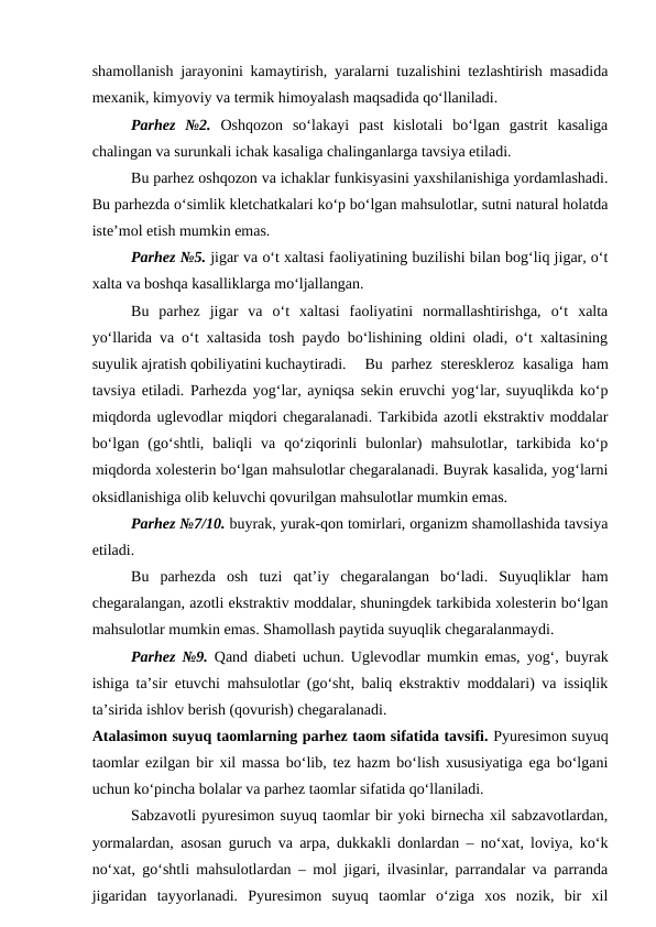 shamollanish jarayonini kamaytirish, yaralarni tuzalishini tezlashtirish masadida
mexanik, kimyoviy va termik himoyalash maqsadida qo‘llaniladi.
Parhez  №2. Oshqozon  so‘lakayi  past  kislotali  bo‘lgan  gastrit  kasaliga
chalingan va surunkali ichak kasaliga chalinganlarga tavsiya etiladi.
Bu parhez oshqozon va ichaklar funkisyasini yaxshilanishiga yordamlashadi.
Bu parhezda o‘simlik kletchatkalari ko‘p bo‘lgan mahsulotlar, sutni natural holatda
iste’mol etish mumkin emas.
Parhez №5. jigar va o‘t xaltasi faoliyatining buzilishi bilan bog‘liq jigar, o‘t
xalta va boshqa kasalliklarga mo‘ljallangan.
Bu  parhez  jigar  va  o‘t  xaltasi  faoliyatini  normallashtirishga,  o‘t  xalta
yo‘llarida va o‘t xaltasida tosh paydo bo‘lishining oldini oladi, o‘t xaltasining
suyulik ajratish qobiliyatini kuchaytiradi.
Bu parhez  stereskleroz  kasaliga  ham
tavsiya etiladi. Parhezda yog‘lar, ayniqsa sekin eruvchi yog‘lar, suyuqlikda ko‘p
miqdorda uglevodlar miqdori chegaralanadi. Tarkibida azotli ekstraktiv moddalar
bo‘lgan  (go‘shtli,  baliqli  va  qo‘ziqorinli  bulonlar)  mahsulotlar,  tarkibida  ko‘p
miqdorda xolesterin bo‘lgan mahsulotlar chegaralanadi. Buyrak kasalida, yog‘larni
oksidlanishiga olib keluvchi qovurilgan mahsulotlar mumkin emas.
Parhez №7/10. buyrak, yurak-qon tomirlari, organizm shamollashida tavsiya
etiladi.
Bu  parhezda  osh  tuzi  qat’iy  chegaralangan  bo‘ladi.  Suyuqliklar  ham
chegaralangan, azotli ekstraktiv moddalar, shuningdek tarkibida xolesterin bo‘lgan
mahsulotlar mumkin emas. Shamollash paytida suyuqlik chegaralanmaydi.
Parhez №9. Qand diabeti uchun. Uglevodlar mumkin emas, yog‘, buyrak
ishiga ta’sir etuvchi mahsulotlar (go‘sht, baliq ekstraktiv moddalari) va issiqlik
ta’sirida ishlov berish (qovurish) chegaralanadi.
Atalasimon suyuq taomlarning parhez taom sifatida tavsifi. Pyuresimon suyuq
taomlar ezilgan bir xil massa bo‘lib, tez hazm bo‘lish xususiyatiga ega bo‘lgani
uchun ko‘pincha bolalar va parhez taomlar sifatida qo‘llaniladi.
Sabzavotli pyuresimon suyuq taomlar bir yoki birnecha xil sabzavotlardan,
yormalardan, asosan guruch va arpa, dukkakli donlardan – no‘xat, loviya, ko‘k
no‘xat, go‘shtli mahsulotlardan – mol jigari, ilvasinlar, parrandalar va parranda
jigaridan  tayyorlanadi.  Pyuresimon  suyuq  taomlar  o‘ziga  xos  nozik,  bir  xil

