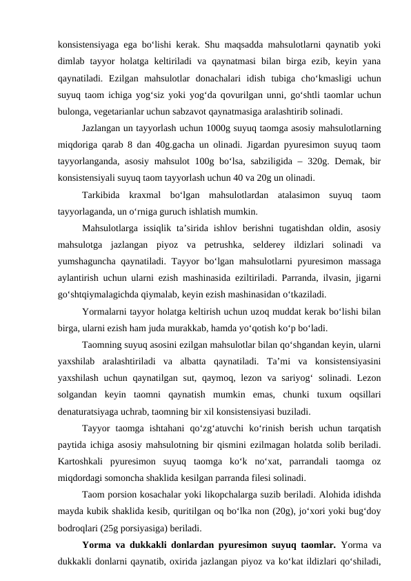 konsistensiyaga ega bo‘lishi kerak. Shu maqsadda mahsulotlarni qaynatib yoki
dimlab  tayyor  holatga  keltiriladi  va  qaynatmasi  bilan  birga  ezib,  keyin  yana
qaynatiladi.  Ezilgan  mahsulotlar  donachalari  idish  tubiga  cho‘kmasligi  uchun
suyuq taom ichiga yog‘siz yoki yog‘da qovurilgan unni, go‘shtli taomlar uchun
bulonga, vegetarianlar uchun sabzavot qaynatmasiga aralashtirib solinadi. 
Jazlangan un tayyorlash uchun 1000g suyuq taomga asosiy mahsulotlarning
miqdoriga qarab 8 dan 40g.gacha un olinadi. Jigardan pyuresimon suyuq taom
tayyorlanganda, asosiy mahsulot  100g bo‘lsa, sabziligida – 320g. Demak, bir
konsistensiyali suyuq taom tayyorlash uchun 40 va 20g un olinadi.
Tarkibida  kraxmal  bo‘lgan  mahsulotlardan  atalasimon  suyuq  taom
tayyorlaganda, un o‘rniga guruch ishlatish mumkin.
Mahsulotlarga  issiqlik  ta’sirida  ishlov  berishni  tugatishdan  oldin,  asosiy
mahsulotga  jazlangan  piyoz  va  petrushka,  selderey  ildizlari  solinadi  va
yumshaguncha qaynatiladi. Tayyor  bo‘lgan mahsulotlarni pyuresimon massaga
aylantirish uchun ularni ezish mashinasida eziltiriladi. Parranda, ilvasin, jigarni
go‘shtqiymalagichda qiymalab, keyin ezish mashinasidan o‘tkaziladi.
Yormalarni tayyor holatga keltirish uchun uzoq muddat kerak bo‘lishi bilan
birga, ularni ezish ham juda murakkab, hamda yo‘qotish ko‘p bo‘ladi.
Taomning suyuq asosini ezilgan mahsulotlar bilan qo‘shgandan keyin, ularni
yaxshilab  aralashtiriladi  va  albatta  qaynatiladi.  Ta’mi  va  konsistensiyasini
yaxshilash  uchun  qaynatilgan sut, qaymoq, lezon  va sariyog‘  solinadi. Lezon
solgandan  keyin  taomni  qaynatish  mumkin  emas,  chunki  tuxum  oqsillari
denaturatsiyaga uchrab, taomning bir xil konsistensiyasi buziladi.
Tayyor  taomga  ishtahani  qo‘zg‘atuvchi  ko‘rinish  berish  uchun  tarqatish
paytida ichiga asosiy mahsulotning bir qismini ezilmagan holatda solib beriladi.
Kartoshkali  pyuresimon  suyuq  taomga  ko‘k  no‘xat,  parrandali  taomga  oz
miqdordagi somoncha shaklida kesilgan parranda filesi solinadi.
Taom porsion kosachalar yoki likopchalarga suzib beriladi. Alohida idishda
mayda kubik shaklida kesib, quritilgan oq bo‘lka non (20g), jo‘xori yoki bug‘doy
bodroqlari (25g porsiyasiga) beriladi.
Yorma va dukkakli donlardan pyuresimon suyuq taomlar.  Yorma va
dukkakli donlarni qaynatib, oxirida jazlangan piyoz va ko‘kat ildizlari qo‘shiladi,
