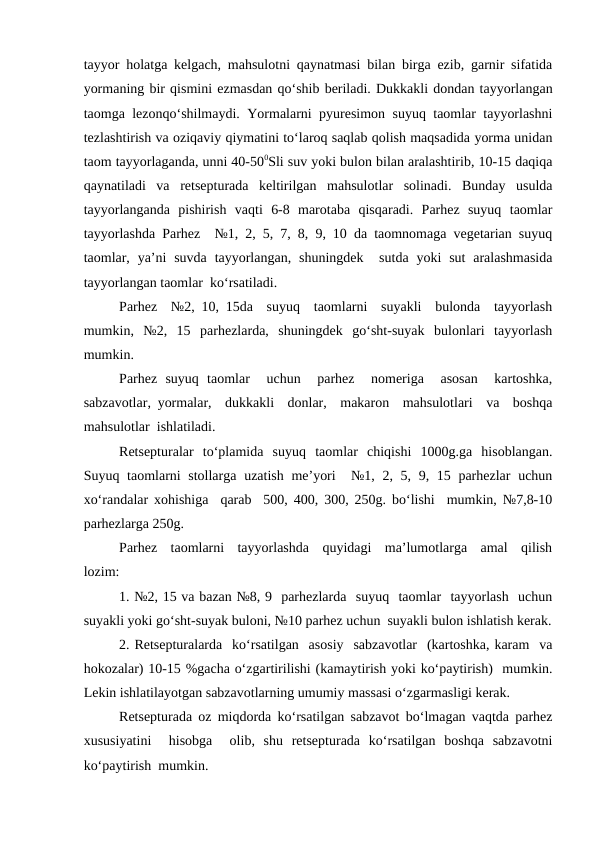 tayyor holatga kelgach, mahsulotni qaynatmasi bilan birga ezib, garnir sifatida
yormaning bir qismini ezmasdan qo‘shib beriladi. Dukkakli dondan tayyorlangan
taomga lezonqo‘shilmaydi. Yormalarni pyuresimon suyuq taomlar tayyorlashni
tezlashtirish va oziqaviy qiymatini to‘laroq saqlab qolish maqsadida yorma unidan
taom tayyorlaganda, unni 40-500Sli suv yoki bulon bilan aralashtirib, 10-15 daqiqa
qaynatiladi  va  retsepturada  keltirilgan  mahsulotlar  solinadi.  Bunday  usulda
tayyorlanganda  pishirish  vaqti  6-8  marotaba  qisqaradi.  Parhez  suyuq  taomlar
tayyorlashda Parhez  №1, 2, 5, 7, 8, 9, 10 da taomnomaga vegetarian suyuq
taomlar,  ya’ni  suvda  tayyorlangan,  shuningdek   sutda  yoki  sut  aralashmasida
tayyorlangan taomlar  ko‘rsatiladi.
Parhez  №2, 10, 15da  suyuq  taomlarni  suyakli  bulonda  tayyorlash
mumkin,  №2,  15  parhezlarda,  shuningdek  go‘sht-suyak  bulonlari  tayyorlash
mumkin.  
Parhez  suyuq  taomlar   uchun   parhez   nomeriga   asosan   kartoshka,
sabzavotlar, yormalar,  dukkakli  donlar,  makaron  mahsulotlari  va  boshqa
mahsulotlar  ishlatiladi.
Retsepturalar  to‘plamida  suyuq  taomlar  chiqishi  1000g.ga  hisoblangan.
Suyuq taomlarni stollarga uzatish me’yori   №1, 2, 5, 9, 15 parhezlar  uchun
xo‘randalar xohishiga  qarab  500, 400, 300, 250g. bo‘lishi  mumkin, №7,8-10
parhezlarga 250g.
Parhez  taomlarni  tayyorlashda  quyidagi  ma’lumotlarga  amal  qilish
lozim:
1. №2, 15 va bazan №8, 9  parhezlarda  suyuq  taomlar  tayyorlash  uchun
suyakli yoki go‘sht-suyak buloni, №10 parhez uchun  suyakli bulon ishlatish kerak.
2. Retsepturalarda  ko‘rsatilgan  asosiy  sabzavotlar  (kartoshka, karam  va
hokozalar) 10-15 %gacha o‘zgartirilishi (kamaytirish yoki ko‘paytirish)  mumkin.
Lekin ishlatilayotgan sabzavotlarning umumiy massasi o‘zgarmasligi kerak.
Retsepturada oz miqdorda ko‘rsatilgan sabzavot bo‘lmagan vaqtda parhez
xususiyatini   hisobga   olib,  shu  retsepturada  ko‘rsatilgan  boshqa  sabzavotni
ko‘paytirish  mumkin.
