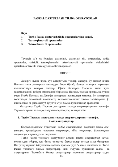  
144 
 
 
 
PASKAL DASTURLASH TILIDA OPERATORLAR 
 
 
 
Reja 
1. 
Turbo Paskal dasturlash tilida operatorlarning tasnifi. 
2. 
Tarmoqlanuvchi operatorlar. 
3. 
Takrorlanuvchi operatorlar. 
 
 
 
Tayanch so'z va iboralar: dasturlash, dasturlash tili, operatorlar, sodda 
operatorlar, chiziqli, tarmoqlanuvchi, takrorlanuvchi operatorlar, o'zlashtirish 
operatori, arifmetik, mantiqiy o'zlashtirish operatori. 
 
КИРИШ 
 
Ҳозирги кунда жуда кўп алгоритмик тиллар мавжуд. Бу тиллар ичида 
Паскаль тили универсал тиллардан бири бўлиб, бошқа тилларга қараганда 
имкониятлари кенгроқ 
тилдир. 
Сўнги йилларда 
Паскаль 
тили 
жуда 
такомиллашиб, тобора оммалашиб бормоқда. Паскаль тилида программа тузиш 
учун Турбо Паскаль ва Дельфи дастурлаш воситалари мавжуд. Бу дастурлаш 
воситалари замонавий компьютер технологиясининг ҳамма талабларини ўз 
ичига олган ва унда дастур тузувчи учун ҳамма қулайликлар яратилган. 
Маърузада Турбо Паскаль дастурлаш тилида операторларнинг таснифи. 
Тармоқланувчи  ва такрорланувчи операторлар келтирилган. 
 
1. Турбо Паскаль дастурлаш тилида операторларнинг таснифи. 
Содда операторлар. 
Операторларнинг бўлувчиси, содда операторлар, шартсиз ўтиш опе-
ратори, процедурани чақириш оператори, бўш оператор, ўзлаштириш 
оператори, структурали оператор.  
Turbo Pascal тилидаги дастурнинг асосий қисми операторлар кетма- 
кетлигидан иборат, ҳар битта оператор берилганлар устида амал бажаради. 
Операторларнинг  бўлувчиси сифатида нуқта вергул белгиси ишлатилади. Turbo 
Pascal тилидаги ҳамма операторлар икки гуруҳга бўлинади: содда  ва  
структурали. Таркибига бошқа операторлар кирмаган операторлар содда 
