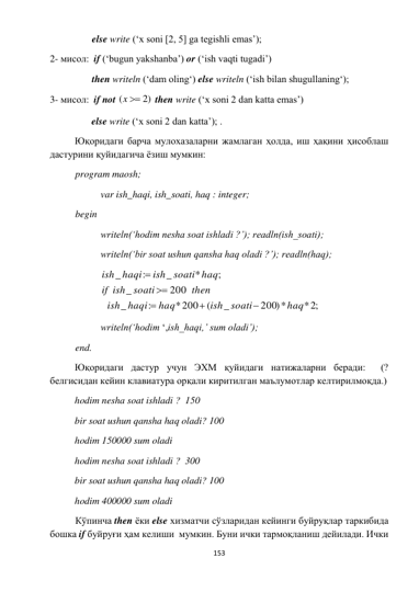  
153 
 
       else write (‘x soni [2, 5] ga tegishli emas’); 
2- мисол:  if (‘bugun yakshanba’) or (‘ish vaqti tugadi’)  
       then writeln (‘dam oling‘) else writeln (‘ish bilan shugullaning‘); 
3- мисол:  if not 
(  2)
x
 then write (‘x soni 2 dan katta emas’)  
                 else write (‘x soni 2 dan katta’); . 
Юқоридаги барча мулохазаларни жамлаган ҳолда, иш ҳақини ҳисоблаш 
дастурини қуйидагича ёзиш мумкин: 
 
 
program maosh; 
 
 
var ish_haqi, ish_soati, haq : integer; 
 
begin 
 
 
writeln(‘hodim nesha soat ishladi ?’); readln(ish_soati); 
 
 
writeln(‘bir soat ushun qansha haq oladi ?’); readln(haq); 
 
 
* ;2
200)*
_
(
*200
:
_
200
_
;
*
_
:
_
haq
ish soati
haq
haqi
ish
then
ish soati
if
ish soati haq
haqi
ish





 
 
 
writeln(‘hodim ‘,ish_haqi,’ sum oladi’); 
 
end. 
Юқоридаги дастур учун ЭХМ қуйидаги натижаларни беради:  (? 
белгисидан кейин клавиатура орқали киритилган маълумотлар келтирилмоқда.) 
hodim nesha soat ishladi ?  150 
bir soat ushun qansha haq oladi? 100 
hodim 150000 sum oladi 
hodim nesha soat ishladi ?  300 
bir soat ushun qansha haq oladi? 100 
hodim 400000 sum oladi 
 
Кўпинча then ёки else хизматчи сўзларидан кейинги буйруқлар таркибида 
бошка if буйруғи ҳам келиши  мумкин. Буни ички тармоқланиш дейилади. Ички 
