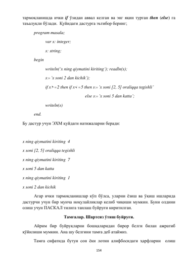  
154 
 
тармоқланишда ички if ўзидан аввал келган ва энг яқин турган then (else) га 
таъалуқли бўлади.  Қуйидаги дастурга эътибор беринг; 
 
program masala; 
 
 
var x: integer; 
 
 
s: string; 
 
begin 
 
 
writeln(‘x ning qiymatini kiriting‘); readln(x); 
 
 
s : ’x soni 2 dan kichik’); 
 
 
if x>2 then if x< 5 then s : ’x soni [2, 5] oraliqqa tegishli’ 
 
 
 
 
 
     else s : ’x soni 5 dan katta’; 
 
 
writeln(s) 
 
end.   
Бу дастур учун ЭХМ қуйдаги натижаларни беради: 
 
 
x ning qiymatini kiriting  4 
x soni [2, 5] oraliqqa tegishli 
x ning qiymatini kiriting  7 
x soni 5 dan katta 
x ning qiymatini kiriting  1 
x soni 2 dan kichik 
 
Агар ички тармоқланишлар кўп бўлса, уларни ёзиш ва ўқиш ишларида 
дастурчи учун бир мунча ноқулайликлар келиб чиқиши мумкин. Буни олдини 
олиш учун ПАСКАЛ тилига танлаш буйруғи киритилган. 
Тамғалар. Шартсиз ўтиш буйруғи. 
 
Айрим бир буйруқларни бошқаларидан бирор белги билан ажратиб 
қўйилиши мумкин. Ана шу белгини тамға деб атаймиз.  
Тамға сифатида бутун сон ёки лотин алифбосидаги ҳарфларни  олиш 
