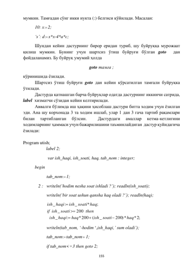  
155 
 
мумкин. Тамғадан сўнг икки нукта (:) белгиси қўйилади. Масалан: 
 
10: x : 2; 
 
‘s’: d : x*x-4*a*c; 
 
Шундан кейин дастурнинг бирор еридан туриб, шу буйруққа мурожаат 
қилиш мумкин. Бунинг учун шартсиз ўтиш буйруғи бўлган goto  дан 
фойдаланамиз. Бу буйруқ умумий ҳолда  
goto тамға ; 
кўринишида ёзилади.  
 
Шартсиз ўтиш буйруғи goto дан кейин кўрсатилган тамғали буйруқка 
ўтилади. 
 
Дастурда қатнашган барча буйруқлар одатда дастурнинг иккинчи сатрида, 
label  хизматчи сўзидан кейин келтирилади.  
 
Аввалги бўлимда иш ҳақини ҳисоблаш дастури битта ходим учун ёзилган 
эди. Ана шу корхонада 3 та ходим ишлаб, улар 1 дан 3 гача тартиб рақамлари 
билан 
тартибланган 
бўлсин. 
 
Дастурдаги 
амаллар 
кетма-кетлигини 
ходимларнинг ҳаммаси учун бажарилишини таъминлайдиган  дастур қуйидагича 
ёзилади: 
 
 
Program utish; 
label 2; 
 
 
 var ish_haqi, ish_soati, haq, tab_nom : integer; 
 
begin 
 
 
tab_nom : 1; 
 
   2 : writeln(‘hodim nesha soat ishladi ?’); readln(ish_soati); 
 
 
writeln(‘bir soat ushun qansha haq oladi ?’); readln(haq); 
 
 
* ;2
200)*
_
(
*200
:
_
200
_
;
*
_
:
_
haq
ish soati
haq
haqi
ish
then
ish soati
if
ish soati haq
haqi
ish





 
 
 
writeln(tab_nom, ‘-hodim ‘,ish_haqi,’ sum oladi’); 
 
 
tab_nom : tab_nom 1; 
 
 
if tab_nom< 3 then goto 2;   
