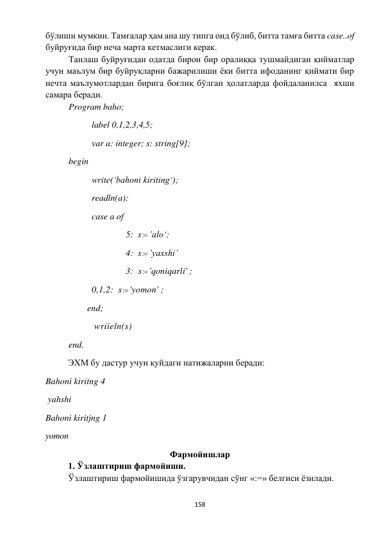  
158 
 
бўлиши мумкин. Тамғалар ҳам ана шу типга оид бўлиб, битта тамға битта case..of  
буйруғида бир неча марта кетмаслиги керак.  
 
Танлаш буйруғидан одатда бирон бир оралиққа тушмайдиган қийматлар 
учун маълум бир буйруқларни бажарилиши ёки битта ифоданинг қиймати бир 
нечта маълумотлардан бирига боғлиқ бўлган ҳолатларда фойдаланилса  яхши 
самара беради. 
 
Program baho; 
 
 
label 0,1,2,3,4,5; 
 
 
var a: integer; s: string[9]; 
 
begin 
 
 
write(‘bahoni kiriting‘); 
 
 
readln(a); 
 
 
case a of 
  
 
 
     5:  s : ’alo‘; 
 
 
 
     4:  s : ’yaxshi’   
 
 
 
 
     3:  s : 'qoniqarli' ; 
               
0,1,2:  s : 'yomon' ;  
 
        end; 
     
 
 wriieln(s)  
 
end. 
ЭХМ бу дастур учун қуйдаги натижаларни беради: 
Bahoni kiritng 4 
 yahshi 
Bahoni kiritjng 1 
уomon 
Фармойишлар 
1. Ўзлаштириш фармойиши. 
Ўзлаштириш фармойишида ўзгарувчидан сўнг «:=» белгиси ёзилади. 
