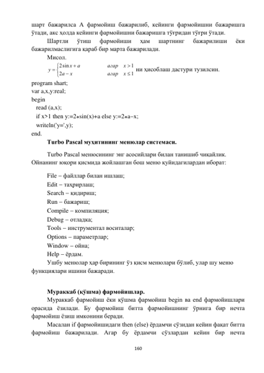  
160 
 
шарт бажарилса A фармойиш бажарилиб, кейинги фармойишни бажаришга 
ўтади, акс ҳолда кейинги фармойишни бажаришга тўғридан тўғри ўтади. 
Шартли 
ўтиш 
фармойиши 
ҳам 
шартнинг 
бажарилиши 
ёки 
бажарилмаслигига қараб бир марта бажарилади. 
Мисол. 








1
2
1
sin
2
x
агар
x
a
x
агар
a
x
y
 ни ҳисоблаш дастури тузилсин. 
program shart; 
var a,x,y:real; 
begin 
   read (a,x); 
   if x>1 then y:=2sin(x)+a else y:=2ax;  
   writeln('y=',y); 
end. 
Turbo Pascal муҳитининг менюлар системаси. 
Turbo Pascal менюсининг энг асосийлари билан танишиб чиқайлик. 
Ойнанинг юқори қисмида жойлашган бош меню қуйидагилардан иборат: 
File  файллар билан ишлаш; 
Edit  таҳрирлаш; 
Search  қидириш; 
Run  бажариш; 
Compile  компиляция; 
Debug  отладка; 
Tools  инструментал воситалар; 
Options  параметрлар; 
Window  ойна; 
Help  ёрдам. 
Ушбу менюлар ҳар бирининг ўз қисм менюлари бўлиб, улар шу меню 
функциялари ишини бажаради. 
 
Мураккаб (қўшма) фармойишлар. 
Мураккаб фармойиш ёки қўшма фармойиш begin ва end фармойишлари 
орасида ёзилади. Бу фармойиш битта фармойишнинг ўрнига бир нечта 
фармойиш ёзиш имконини беради. 
Масалан if фармойишидаги then (else) ёрдамчи сўзидан кейин фақат битта 
фармойиш бажарилади. Агар бу ёрдамчи сўзлардан кейин бир нечта 
