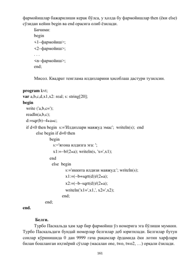  
161 
 
фармойишлар бажарилиши керак бўлса, у ҳолда бу фармойишлар then (ёки else) 
сўзидан кейин begin ва end орасига олиб ёзилади. 
Бичими: 
begin 
<1фармойиш>; 
<2фармойиш>; 
. . . 
<nфармойиш>; 
end; 
 
Мисол. Квадрат тенглама илдизларини ҳисоблаш дастури тузилсин. 
 
program kvt; 
var a,b,c,d,x1,x2: real; s: string[20]; 
begin 
   write ('a,b,c='); 
   readln(a,b,c); 
   d:=sqr(b)4ac; 
   if d<0 then begin  s:='Илдизлари мавжуд эмас';  writeln(s);  end  
            else begin if d=0 then  
                        begin 
                           s:='ягона илдизга эга: '; 
                           x1:=b/(2a); writeln(s, 'x=',x1); 
                        end  
                          else  begin 
                                      s:='иккита илдизи мавжуд:'; writeln(s); 
                                      x1:=(b+sqrt(d))/(2a); 
                                      x2:=(bsqrt(d))/(2a); 
                                      writeln('x1=',x1,', x2=',x2); 
                                   end; 
                    end; 
end. 
 
 Белги. 
Турбо Паскальда ҳам ҳар бир фармойиш ўз номерига эга бўлиши мумкин. 
Турбо Паскальдаги бундай номерлар белгилар деб юритилади. Белгилар бутун 
сонлар кўринишида 0 дан 9999 гача рақамлар ёрдамида ёки лотин харфлари 
билан бошланган иҳтиёрий сўзлар (масалан one, two, two2, …) орқали ёзилади. 

