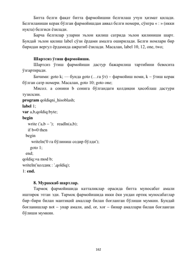  
162 
 
Битта белги фақат битта фармойишни белгилаш учун ҳизмат қилади. 
Белгиланиши керак бўлган фармойишдан аввал белги номери, сўнгра « : » (икки 
нуқта) белгиси ёзилади. 
Барча белгилар уларни эълон қилиш сатрида эълон қилиниши шарт. 
Бундай эълон қилиш label сўзи ёрдами амалга оширилади. Белги номлари бир 
биридан вергул ёрдамида ажратиб ёзилади. Масалан, label 10, 12, one, two; 
 
Шартсиз ўтиш фармойиши. 
Шартсиз ўтиш фармойиши дастур бажарилиш тартибини бевосита 
ўзгартиради. 
Бичими: goto k; — бунда goto (…га ўт)  фармойиш номи, k  ўтиш керак 
бўлган сатр номери. Масалан, goto 10; goto one; 
Мисол. a сонини b сонига бўлгандаги қолдиқни ҳисоблаш дастури 
тузилсин. 
program qoldiqni_hisoblash; 
label 1; 
var a,b,qoldiq:byte; 
begin 
     write ('a,b  ');   readln(a,b); 
     if b=0 then 
   begin 
        writeln('0 га бўлиниш содир бўлди'); 
       goto 1; 
   end; 
qoldiq:=a mod b; 
writeln('қолдиқ : ',qoldiq); 
1: end. 
 
8. Мураккаб шартлар. 
Тармоқ фармойишида катталиклар орасида битта муносабат амали 
иштирок этган эди. Тармоқ фармойишида икки ёки ундан ортиқ муносабатлар 
бирбири билан мантиқий амаллар билан боғланган бўлиши мумкин. Бундай 
боғланишлар not  унар амали, and, or, xor  бинар амаллари билан боғланган 
бўлиши мумкин. 
