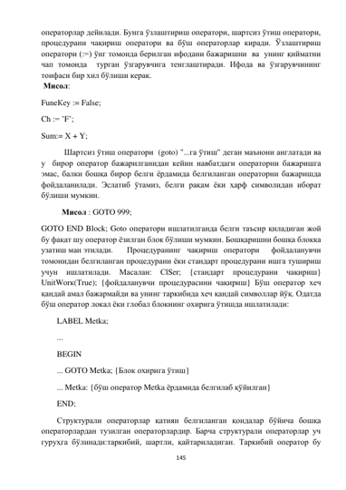  
145 
 
операторлар дейилади. Бунга ўзлаштириш оператори, шартсиз ўтиш оператори, 
процедурани чақириш оператори ва бўш операторлар киради. Ўзлаштириш  
оператори (:=) ўнг томонда берилган ифодани бажаришни  ва  унинг қийматни 
чап томонда  турган ўзгарувчига тенглаштиради. Ифода ва ўзгарувчининг 
тоифаси бир хил бўлиши керак.                                           
 Мисол: 
FuneКеy := False; 
Ch := ’F’; 
Sum:= Х + Y; 
 
 Шартсиз ўтиш оператори  (goto) "...га ўтиш" деган маънони англатади ва 
у  бирор оператор бажарилганидан кейин навбатдаги операторни бажаришга 
эмас, балки бошқа бирор белги ёрдамида белгиланган операторни бажаришда 
фойдаланилади. Эслатиб ўтамиз, белги рақам ёки ҳарф символидан иборат 
бўлиши мумкин. 
Мисол : GOTO 999; 
GOTO END Block; Goto оператори ишлатилганда белги таъсир қиладиган жой  
бу фақат шу оператор ёзилган блок бўлиши мумкин. Бошқаришни бошқа блокка 
узатиш ман этилади. 
 Процедуранинг чақириш оператори  фойдаланувчи 
томонидан белгиланган процедурани ёки стандарт процедурани ишга тушириш 
учун 
ишлатилади. 
Масалан: 
СlSer; 
{стандарт 
процедурани 
чақириш} 
UnitWоrк(True); {фойдаланувчи процедурасини чақириш} Бўш оператор хеч 
қандай амал бажармайди ва унинг таркибида хеч қандай символлар йўқ. Одатда 
бўш оператор локал ёки глобал блокнинг охирига ўтишда ишлатилади: 
LABEL Metka; 
... 
BEGIN 
... GOTO Metka; {Блок охирига ўтиш} 
... Metka: {бўш оператор Metka ёрдамида белгилаб қўйилган} 
END;  
Структурали операторлар қатиян белгиланган қоидалар бўйича бошқа 
операторлардан тузилган операторлардир. Барча структурали операторлар уч 
гуруҳга бўлинади:таркибий, шартли, қайтариладиган. Таркибий оператор бу 
