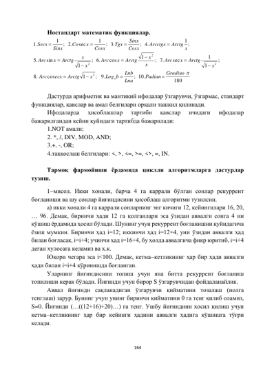  
164 
 
 
 
Ностандарт математик функциялар.  
180
; 10.
.9
;
1
cos
.8
;
1
1
sec
.7
;
1
cos
.6
;
1
sin
.5
1 ;
.4
;
.3
;
1
sec
.2
1 ;
.1
2
2
2
2















Gradius
Padian
Lna
Lnb
Log b
x
Arctg
ecx
Arc
x
Arctg
x
Arc
x
x
Arctg
x
Arc
x
x
Arctg
x
Arc
Arctg x
Arcctgx
Cosx
Sinx
Tgx
Cosx
x
Co
Sinx
Secx
a
 
 
 
Дастурда арифметик ва мантиқий ифодалар ўзгарувчи, ўзгармас, стандарт 
функциялар, қавслар ва амал белгилари орқали ташкил қилинади. 
 
Ифодаларда 
ҳисоблашлар 
тартиби 
қавслар 
ичидаги 
ифодалар 
бажарилгандан кейин қуйидаги тартибда бажарилади: 
1.NOT амали; 
2. *, /, DIV, MOD, AND; 
3.+, -, OR; 
4.таққослаш белгилари: <, >, <=, >=, <>, =, IN. 
 
Тармоқ фармойиши ёрдамида циклли алгоритмларга дастурлар 
тузиш. 
1мисол. Икки хонали, барча 4 га каррали бўлган сонлар рекуррент 
боғланиши ва шу сонлар йиғиндисини ҳисоблаш алгоритми тузилсин. 
a) икки хонали 4 га каррали сонларнинг энг кичиги 12, кейингилари 16, 20, 
… 96. Демак, биринчи ҳади 12 га қолганлари эса ўзидан аввалги сонга 4 ни 
қўшиш ёрдамида ҳосил бўлади. Шунинг учун рекуррент боғланишни қуйидагича 
ёзиш мумкин. Биринчи ҳад i=12; иккинчи ҳад i=12+4, уни ўзидан аввалги ҳад 
билан боғласак, i=i+4; учинчи ҳад i=16+4, бу ҳолда аввалгича фикр юритиб, i=i+4 
деган хулосага келамиз ва х.к. 
Юқори чегара эса i<100. Демак, кетмакетликнинг ҳар бир ҳади аввалги 
ҳади билан i=i+4 кўринишда боғланган. 
Уларнинг йиғиндисини топиш учун яна битта рекуррент боғланиш 
топилиши керак бўлади. Йиғинди учун бирор S ўзгарувчидан фойдаланайлик. 
Аввал йиғинди сақланадиган ўзгарувчи қийматини тозалаш (нолга 
тенглаш) зарур. Бунинг учун унинг биринчи қийматини 0 га тенг қилиб оламиз, 
S=0. Йиғинди (…((12+16)+20)…) га тенг. Ушбу йиғиндини хосил қилиш учун 
кетмакетликнинг ҳар бир кейинги ҳадини аввалги ҳадига қўшишга тўғри 
келади. 
