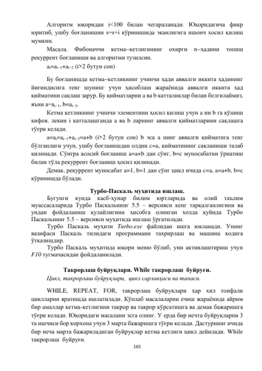  
165 
 
Алгоритм юқоридан i<100 билан чегараланади. Юқоридагича фикр 
юритиб, ушбу боғланишни s=s+i кўринишида эканлигига ишонч хосил қилиш 
мумкин. 
Масала. 
Фибоначчи 
кетмакетлигининг 
охирги 
nҳадини 
топиш 
рекуррент боғланиши ва алгоритми тузилсин. 
ai=ai1+ai2 (i>2 бутун сон)  
Бу боғланишда кетмакетликнинг учинчи ҳади аввалги иккита ҳадининг 
йиғиндисига тенг шунинг учун ҳисоблаш жараёнида аввалги иккита ҳад 
қийматини сақлаш зарур. Бу қийматларни a ва b катталиклар билан белгилаймиз, 
яъни a=ai1, b=ai2. 
Кетма кетликнинг учинчи элементини ҳосил қилиш учун a ни b га қўшиш 
кифоя. лекин i катталашганда a ва b ларнинг аввалги қийматларини сақлашга 
тўғри келади. 
a=ai=ai1+ai2=a+b (i>2 бутун сон) b эса a нинг аввалги қийматига тенг 
бўлганлиги учун, ушбу боғланишдан олдин c=a, қийматининг сақланиши талаб 
қилинади. Сўнгра асосий боғланиш a=a+b дан сўнг, b=c муносабатни ўрнатиш 
билан тўла рекуррент боғланиш ҳосил қилинади. 
Демак, рекуррент муносабат a=1, b=1 дан сўнг цикл ичида c=a, a=a+b, b=c 
кўринишда бўлади. 
Турбо-Паскаль муҳитида ишлаш. 
 
Бугунги 
кунда 
касб-ҳунар 
билим 
юртларида 
ва 
олий 
таълим 
муассасаларида Турбо Паскальнинг 5.5 – версияси кенг тарқалганлигини ва 
ундан фойдаланиш қулайлигини ҳисобга олинган холда қуйида Турбо 
Паскальнинг 5.5 – версияси муҳитида ишлаш ўргатилади. 
 
Турбо Паскаль муҳити Turbo.exe файлидан ишга юкланади. Унинг 
вазифаси Паскаль тилидаги программани тахрирлаш ва машина кодига 
ўтказишдир. 
 
Турбо Паскаль муҳитида юқори меню бўлиб, уни активлаштириш учун 
F10 тугмачасидан фойдаланилади. 
 
Такрорлаш буйруқлари. While такрорлаш  буйруғи. 
Цикл, такрорлаш буйруқлари,  цикл сарлавҳаси ва танаси. 
WHILE, REPEAT, FOR, такрорлаш буйруқлари ҳар хил тоифали 
циклларни яратишда ишлатилади. Кўплаб масалаларни ечиш жараёнида айрим 
бир амаллар кетма-кетлигини такрор ва такрор кўрсатишга ва демак бажаришга 
тўғри келади. Юқоридаги масалани эсга олинг. У ерда бир нечта буйруқларни 3 
та ишчиси бор корхона учун 3 марта бажаришга тўғри келади. Дастурнинг ичида 
бир неча марта бажариладиган буйруқлар кетма кетлиги цикл дейилади. While 
такрорлаш  буйруғи. 
