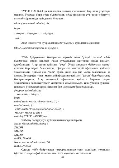  
166 
 
ТУРБО ПАСКАЛ да циклларни ташкил қилишнинг бир неча усуллари 
мавжуд. Улардан бири while буйруғидир. while (инглизча сўз-"токи") буйруғи 
умумий кўринишда қуйидагича ёзилади:  
while ( мантиқий ифода ) dо 
begin 
1-буйруқ ; 2-буйруқ ; ... п-буйруқ ; 
 end ; 
Агар цикл битта буйруқдан иборат бўлса, у қуйидагича ёзилади: 
while (мантиқий ифода) dо буйруқ ; 
 
 
While буйруғининг бажарилиш тартиби мана бундай: дастлаб while 
буйруғидан кейин қавслар ичида кўрсатилган мантиқий ифода қиймати 
ҳисобланади. Агар унииг қиймати "рост" бўлса циклдаги буйруқлар кетма-
кетлиги бир марта бажарилади, сўнгра яна мантиқий ифоданинг қиймати 
ҳисобланади. Қиймат яна "рост" бўлса, цикл яна бир марта бажарилади ва 
хоказо. Бу жараён   токи    мантиқий ифоданинг қиймати "ёлғон" бўлиб қолгунча 
бажарилаверади. Агар мантиқий ифоданипг қиймати биринчи марта 
текширилган пайтдаёқ "рост" қийматини қабул қилмаса, яъни ўринли бўлмаса, 
циклдаги буйруқлар кетма-кетлиги бир марта ҳам бажарилмайди. 
Program salomlashish; 
    var marta : integer ; 
begin 
write('necha marta salomlashamiz ?') ;  
readln( marta ) ; 
 while marta>0 do begin readln('SALOM') ; 
 marta :  marta-1; end ;  
writeln( 'HAYR, JANOB!) end. 
 
ЭХМ бу дастур учун қуйдаги натижаларни беради: 
Necha marta salomlashamiz 3 
SALOM 
SALOM 
SALOM 
HAYR, JANOB 
Necha marta salomlashamiz? 0  
HAYR, JANOB 
 
Одатда while буйруғидан такрорланишлар сони олдиндан номаълум 
бўлган холларда фойдаланиш мақсадга мувофиқ ҳисобланади. 
