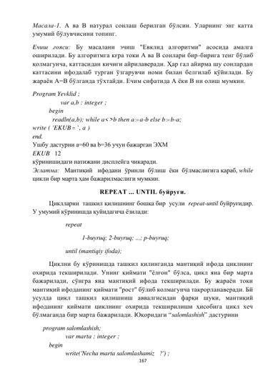  
167 
 
Масала-1. А ва В натурал сонлаш берилган бўлсин. Уларнинг энг катта 
умумий бўлувчисини топинг. 
Eчиш ғояси: Бу масалани эчиш "Евклид алгоритми" асосида амалга 
оширилади. Бу алгоритмга кғра токи А ва В сонлари бир-бирига тенг бўлиб 
қолмагунча, каттасидан кичиги айрилаверади. Ҳар гал айирма шу сонлардан 
каттасини ифодалаб турган ўзгарувчи номи билан белгилаб қўйилади. Бу 
жараён А=В бўлганда тўхтайди. Ечим сифатида А ёки В ни олиш мумкин.  
Program Yevklid ; 
                 var a,b : integer ; 
 
begin 
 
  readln(a,b); while a<>b then a : a-b else b : b-a; 
write ( 'EKUB  ', а ) 
end. 
Ушбу дастурни а=60 ва b=36 учун бажарган ЭXМ  
EKUB   12 
кўринишидаги натижани дисплейга чикаради. 
Эслатма:   Мантиқий   ифодани  ўринли  бўлиш  ёки  бўлмаслигига қараб, while 
цикли бир марта ҳам бажарилмаслиги мумкин. 
REPEAT ... UNTIL буйруғи. 
 
Циклларни  ташкил қилишнинг бошқа бир  усули  repeat-until буйруғидир. 
У умумий кўринишда қуйидагича ёзилади: 
 
 
repeat 
 
 
 
1-buyruq; 2-buyruq; ...; p-buyruq; 
 
 
until (mаntiqiy ifodа); 
 
Циклни бу кўринишда ташкил қилинганда мантиқий ифода циклнинг 
охирида текширилади. Унинг қиймати "ёлғон" бўлса, цикл яна бир марта 
бажарилади, сўнгра яна мантиқий ифода текширилади. Бу жараён токи 
мантиқий ифоданинг қиймати "рост" бўлиб колмагунча такрорланаверади. Бй 
усулда цикл ташкил қилишниш аввалгисидан фарқи шуки, мантиқий 
ифоданинг қиймати циклнинг охирида текширилиши ҳисобига цикл хеч 
бўлмаганда бир марта бажарилади. Юқоридаги “salomlashish” дастурини   
       program salomlashish; 
 
 
var marta ; integer ; 
 
begin 
 
 
write('Necha marta salomlashamiz   ?') ; 
