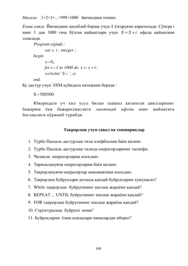  
169 
 
Масала:   1+2+3+...+999+1000   йиғиндини топинг. 
Eчиш ғояси: Йиғиндини ҳисоблаб бориш учун S ўзгарувчи киритилади. Сўнгра i 
нинг 1 дан 1000 гача бўлган қийматлари учун 
i
S
S


 ифода қийматини 
топилади. 
 
Program yigindi ; 
var s, i : integer ; 
begin 
 
 
s : 0;, 
for i : 1 to 1000 do 
i
s
s

:
; 
  
writeln( 'S : ’, s)  
end. 
Бу дастур учун ЭХМ қуйидаги натижани беради :  
S : 500500 
Юқоридаги уч хил усул билан ташкил қилинган циклларнинг 
бажариш 
ёки 
бажарилмаслиги 
мантиқий 
ифода 
нинг 
қийматига 
боғлиқлиги кўриниб турибди.  
 
Такрорлаш учун савол ва топшириқлар 
 
1. Турбо Паскаль дастурлаш тили алифбосини баён қилинг. 
2. Турбо Паскаль дастурлаш тилида операторларнинг таснифи. 
3. Чизиқли  операторларни изоҳланг. 
4. Тармоқланувчи операторларни баён қилинг. 
5. Такрорланувчи операторлар имкониятини изоҳланг. 
6. Такрорлаш буйруқлари деганда қандай буйруқларни тушунасиз? 
7. While такрорлаш  буйруғининг ишлаш жараёни қандай? 
8. REPEAT ... UNTIL буйруғининг ишлаш жараёни қандай? 
9. FOR такрорлаш буйруғининг ишлаш жараёни қандай? 
10.  Структуралаш  буйруғи  нима? 
11.  Буйруқларни  ёзиш қоидалари нималардан иборат? 
 
 
