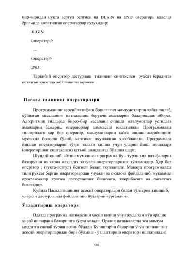  
146 
 
бир-биридан нуқта вергул белгиси ва BEGIN ва END оператори қавслар 
ёрдамида ажратилган операторлар гуруҳидир:  
BEGIN 
<оператор;> 
   ... 
<оператор> 
END; 
Таркибий оператор дастурлаш  тилининг синтаксиси  рухсат берадиган 
исталган қисмида жойлашиши мумкин . 
 
 Паскал тилининг операторлари 
Программанинг асосий вазифаси бошланғич маълумотларни қайта ишлаб, 
қўйилган масаланинг натижасини берувчи амалларни бажаришдан иборат. 
Алгоритмик тилларда бирор-бир масалани ечишда маълумотлар устидаги 
амалларни бажариш операторлар зиммасига юклатилади. Программалаш 
тилларидаги ҳар бир оператор, маълумотларни қайта ишлаш жараёнининг 
мустақил босқичи бўлиб, мантиқан якунланган ҳисобланади. Программада 
ёзилган операторларни тўғри талқин қилиш учун уларни ёзиш қоидалари 
(операторнинг синтаксиси) қатъий аниқланган бўлиши шарт. 
Шундай қилиб, айтиш мумкинки программа бу - турли хил вазифаларни 
бажарувчи ва ягона мақсадга элтувчи операторларнинг тўпламидир. Ҳар бир 
оператор ; (нуқта-вергул) белгиси билан якунланади. Мавжуд программалаш 
тили рухсат берган операторлардан унумли ва оқилона фойдаланиб, мукаммал 
программалар яратиш дастурчининг билимига, тажрибасига ва санъатига 
боғлиқдир. 
Қуйида Паскал тилининг асосий операторлари билан тўлиқроқ танишиб, 
улардан дастурлашда фойдаланиш йўлларини ўрганамиз. 
Ўзлаштириш оператори 
Одатда программа натижасини ҳосил қилиш учун жуда ҳам кўп оралиқ 
ҳисоб ишларини бажаришга тўғри келади. Оралиқ натижаларни эса маълум 
муддатга сақлаб туриш лозим бўлади. Бу ишларни бажариш учун тилнинг энг 
асосий операторларидан бири бўлмиш - ўзлаштириш оператори ишлатилади: 
